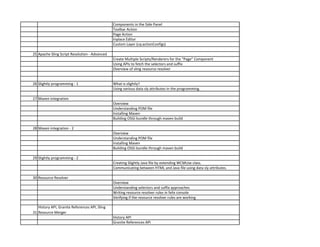 Components in the Side Panel
Toolbar Action
Page Action
Inplace Editor
Custom Layer (cq:actionConfigs)
25 Apache Sling Script Resolution - Advanced
Create Multiple Scripts/Renderers for the “Page” Component
Using APIs to fetch the selectors and suffix
Overview of sling resource resolver
26 Slightly programming - 1 What is slightly?
Using various data sly attributes in the programming.
27 Maven integration
Overview
Understanding POM file
Installing Maven
Building OSGi bundle through maven build
28 Maven integration - 2
Overview
Understanding POM file
Installing Maven
Building OSGi bundle through maven build
29 Slightly programming - 2
Creating Slightly Java file by extending WCMUse class.
Communicating between HTML and Java file using data sly attributes.
30 Resource Resolver
Overview
Understanding selectors and suffix approaches
Writing resource resolver rules in felix console
Verifying if the resource resolver rules are working
31
History API, Granite References API, Sling
Resource Merger
History API
Granite References API
 