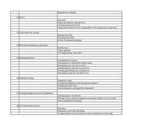 Sling Resource Merger
32 EXT JS
Overview
Understanding the existing ext JS
Creating customized ext JS
Using customized ext JS for a dialog field in the customized component.
33 Automated Site Testing
Writing Test Suite
Executing Test Suite
UI Test Framework examples
34 Microkernel Repository (Aka Oak)
Architecture
2 Step upgrade
JCR Programming - New API's
35 Developing Forms
Preloading Form values
Preloading form fields with multile values
Developing your own form actions
Developing your own form constraints
Showing and hiding form components
Developing scripts for use with forms
36 Dispatcher Setup
Dispatcher setup
Configuring webserver and setting the renderers
Verifying the STAT files
Understading the working of the dispatcher
37 Caching Strategy and Cache Invalidation
Caching pages in dispatcher
Writing a rule to deny the page for a particular pattern to not to cache
Cache invalidation technique
38 JCR Observation Listener
Overview
Sling Events and Event Handling
Creating Listener Class to listen to nodes and perform certain logic
 