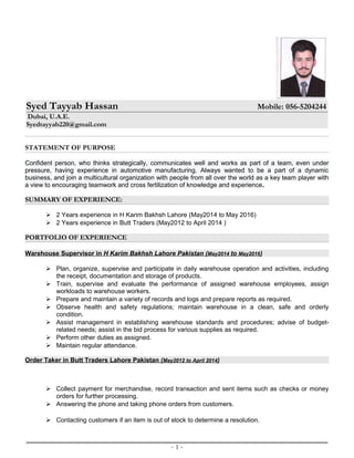 Syed Tayyab Hassan Mobile: 056-5204244
Dubai, U.A.E.
Syedtayyab220@gmail.com
STATEMENT OF PURPOSE
Confident person, who thinks strategically, communicates well and works as part of a team, even under
pressure, having experience in automotive manufacturing. Always wanted to be a part of a dynamic
business, and join a multicultural organization with people from all over the world as a key team player with
a view to encouraging teamwork and cross fertilization of knowledge and experience.
SUMMARY OF EXPERIENCE:
 2 Years experience in H Karim Bakhsh Lahore (May2014 to May 2016)
 2 Years experience in Butt Traders (May2012 to April 2014 )
PORTFOLIO OF EXPERIENCE
Warehouse Supervisor in H Karim Bakhsh Lahore Pakistan (May2014 to May2016)
 Plan, organize, supervise and participate in daily warehouse operation and activities, including
the receipt, documentation and storage of products.
 Train, supervise and evaluate the performance of assigned warehouse employees, assign
workloads to warehouse workers.
 Prepare and maintain a variety of records and logs and prepare reports as required.
 Observe health and safety regulations; maintain warehouse in a clean, safe and orderly
condition.
 Assist management in establishing warehouse standards and procedures; advise of budget-
related needs; assist in the bid process for various supplies as required.
 Perform other duties as assigned.
 Maintain regular attendance.
Order Taker in Butt Traders Lahore Pakistan (May2012 to April 2014)
 Collect payment for merchandise, record transaction and sent items such as checks or money
orders for further processing.
 Answering the phone and taking phone orders from customers.
 Contacting customers if an item is out of stock to determine a resolution.
- 1 -
 