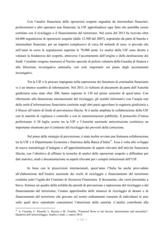 Con l’analisi finanziaria delle operazioni sospette segnalate da intermediari finanziari,
professionisti e altri operatori non finanziari, la UIF approfondisce ogni fatto che potrebbe essere
correlato con il riciclaggio o il finanziamento del terrorismo. Nel corso del 2013 ha ricevuto oltre
64.000 segnalazioni di operazioni sospette (dalle 12.500 del 2007), soprattutto da parte di banche e
intermediari finanziari, per un importo complessivo di circa 84 miliardi di euro; si prevede che
nell’anno in corso le segnalazioni superino le 70.000 unità. Le analisi della UIF sono dirette a
valutare la fondatezza del sospetto, attraverso l’accertamento dell’origine e della destinazione dei
fondi. I risultati vengono trasmessi al Nucleo speciale di polizia valutaria della Guardia di finanza e
alla Direzione investigativa antimafia, con esiti importanti sul piano degli accertamenti
investigativi.
Tra la UIF e le procure impegnate nella repressione dei fenomeni di criminalità finanziaria
vi è un intenso scambio di informazioni. Nel 2013, le richieste di documenti da parte dell’Autorità
giudiziaria sono state oltre 200; hanno superato le 130 nel primo semestre di quest’anno. Con
riferimento alla dimensione internazionale del riciclaggio, gli scambi informativi con l’ampia rete
delle unità d’informazione finanziaria costituite negli altri paesi agevolano le rogatorie giudiziarie e
il blocco all’estero di fondi di provenienza illecita. Si è anche ampliata la collaborazione della UIF
con le autorità di vigilanza e controllo e con le amministrazioni pubbliche. Il protocollo d’intesa
perfezionato il 30 luglio scorso tra la UIF e l’Autorità nazionale anticorruzione costituisce un
importante strumento per il contrasto del riciclaggio dei proventi della corruzione.
Sul piano delle strategie di prevenzione, è stata inoltre avviata una fruttuosa collaborazione
tra la UIF e il Dipartimento Economia e Statistica della Banca d’Italia21
. Essa è volta allo sviluppo
di nuove metodologie d’indagine e all’approfondimento di aspetti rilevanti dell’attività finanziaria
illecita, con l’obiettivo di affinare le tecniche di analisi delle operazioni sospette e diffondere poi
dati statistici, studi e documentazione su aspetti rilevanti per i compiti istituzionali dell’UIF.
In linea con le prescrizioni internazionali, quest’anno l’Italia ha anche provveduto
all’elaborazione dell’Analisi nazionale dei rischi di riciclaggio e finanziamento del terrorismo
condotta sotto l’egida del Comitato di Sicurezza Finanziaria. Il documento, che verrà presentato a
breve, fornisce un quadro della solidità dei presidi di prevenzione e repressione del riciclaggio e del
finanziamento del terrorismo; l’esame approfondito delle minacce di riciclaggio di denaro e di
finanziamento del terrorismo che gravano sul nostro ordinamento consente di individuare le aree
sulle quali deve soprattutto concentrarsi l’attenzione delle autorità. L’analisi contribuirà alla
21
A. Cassetta, C. Pauselli, L. Rizzica e M. Tonello, “Financial flows to tax havens: determinants and anomalies”,
Quaderni dell’antiriciclaggio, Analisi e studi, 1, marzo 2014.
- 10 -
 