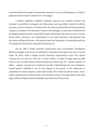 valutazione del Fondo monetario internazionale, attualmente in corso, sull’adeguatezza e l’effettiva
applicazione della normativa italiana contro il riciclaggio.
È tuttavia importante completare l’apparato repressivo con strumenti normativi che
assicurino la possibilità di perseguire più efficacemente reati oggi diffusi, ancorché di difficile
emersione, come la corruzione e l’evasione fiscale. In molte occasioni la Banca d’Italia ha segnalato
l’urgenza di introdurre nell’ordinamento il reato di auto-riciclaggio. In particolare, la definizione di
un’adeguata fattispecie penale consentirebbe di punire efficacemente gli autori dei reati di evasione
fiscale, truffa e corruzione i cui comportamenti in vario modo ostacolano l’individuazione della
provenienza delittuosa del denaro. Alla pena per questi reati presupposti si sommerebbe quella per
il riciclaggio dei loro proventi, sottraendoli alla prescrizione.
Già nel 2005 il Fondo monetario internazionale aveva raccomandato l’introduzione
dell’auto-riciclaggio come mezzo per combattere in modo più incisivo alcuni reati come l’evasione
fiscale. Da allora, anche il Gruppo d’azione finanziaria internazionale ha più volte indicato
l’assenza del reato come un vulnus per il sistema italiano. Il disegno di legge approvato dalla
Camera e ora in seconda lettura al Senato prevede pene detentive per chi – avendo commesso un
delitto – impiega i proventi con la finalità di ostacolare l’identificazione del reato presupposto.
Esclude quindi la punibilità in caso di mero impiego di tali proventi. Il testo rappresenta un
compromesso tra diverse posizioni, anche molto distanti. Non esclude che ulteriori misure, volte a
colpire comportamenti in ambiti specifici, siano introdotte in futuro. Una rapida approvazione della
legge sarebbe comunque un primo, importante, passo dopo anni di discussione.
- 11 -
 