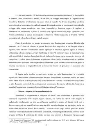 La crescita economica è il risultato della combinazione di molteplici fattori: la disponibilità
di capitale, fisso, finanziario e umano, da un lato; lo sviluppo tecnologico e l’organizzazione
produttiva, dall’altro. L’interazione tra questi fattori è cruciale. Ne devono discendere una forza
lavoro istruita e competente, in grado di adeguarsi tempestivamente ai cambiamenti imposti dallo
sviluppo delle nuove tecnologie; una classe imprenditrice dinamica, capace di cogliere le
opportunità di innovazione e pronta a investire nel capitale umano dei propri dipendenti; una
politica determinata e capace di disegnare e attuare le riforme necessarie a favorire l’attività
imprenditoriale e lo sviluppo di quel capitale umano.
Creare le condizioni per tornare a crescere è oggi fondamentale e urgente. Ho più volte
sostenuto che l’azione di riforma in questa direzione deve rispondere a un disegno ampio e
organico, volto a ridurre l’incertezza e ispirato a principi di efficienza, equità e legalità. Il contesto
istituzionale nel suo complesso, ovvero l’ambiente in cui si “fa impresa”, incide in maniera cruciale
sulla possibilità di innalzare la produttività, di riallocare le risorse verso comparti e imprese più
competitivi. Legalità, buona legislazione, regolazione efficace delle attività economiche, pubblica
amministrazione efficiente sono le principali componenti di un sistema istituzionale in grado di
favorire innovazione e imprenditorialità e rimuovere rendite di posizione e restrizioni alla
concorrenza.
Il rispetto della legalità, in particolare, svolge un ruolo fondamentale: la criminalità
organizzata, la corruzione e l’evasione fiscale non solo indeboliscono la coesione sociale, ma hanno
anche effetti deleteri sull’allocazione delle risorse finanziarie e umane e sull’efficacia delle riforme
in atto. Rendono impossibile la costituzione di un ambiente favorevole all’attività d’impresa, e
quindi all’occupazione, e riducono le possibilità di crescita dell’economia.
1. Misura e impatto dell’economia criminale
Nonostante la disponibilità di indicatori di sintesi1
che evidenziano la presenza della
criminalità organizzata nelle diverse regioni italiane, con valori più elevati nelle regioni di
tradizionale insediamento ma con una diffusione significativa anche nel Centro-Nord, non si
dispone ancora di una quantificazione accurata della sua distribuzione sul territorio e della sua
penetrazione nei diversi settori dell’economia. Le misure fornite dagli archivi giudiziari o delle
forze dell’ordine relativamente ai fenomeni considerati, sommersi per definizione, soffrono di un
evidente problema di sottostima dei crimini che non sono scoperti o denunciati. Nel caso degli
1
Cfr. il rapporto di Transcrime, “Gli investimenti delle mafie”, realizzato nel 2013 per il Ministero dell’Interno
nell’ambito del Progetto PON Sicurezza 2007-2013.
- 2 -
 