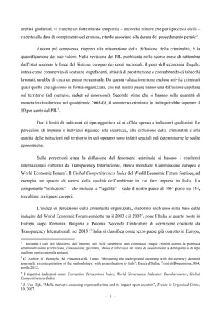 archivi giudiziari, vi è anche un forte ritardo temporale – ancorché minore che per i processi civili –
rispetto alla data di compimento del crimine, ritardo associato alla durata del procedimento penale2
.
Ancora più complessa, rispetto alla misurazione della diffusione della criminalità, è la
quantificazione del suo valore. Nella revisione del PIL pubblicata nello scorso mese di settembre
dall’Istat secondo le linee del Sistema europeo dei conti nazionali, il peso dell’economia illegale,
intesa come commercio di sostanze stupefacenti, attività di prostituzione e contrabbando di tabacchi
lavorati, sarebbe di circa un punto percentuale. Da questa valutazione sono escluse attività criminali
quali quelle che agiscono in forma organizzata, che nel nostro paese hanno una diffusione capillare
sul territorio (ad esempio, racket ed estorsioni). Secondo stime che si basano sulla quantità di
moneta in circolazione nel quadriennio 2005-08, il sommerso criminale in Italia potrebbe superare il
10 per cento del PIL3
.
Dati i limiti di indicatori di tipo oggettivo, ci si affida spesso a indicatori qualitativi. Le
percezioni di imprese e individui riguardo alla sicurezza, alla diffusione della criminalità e alla
qualità delle istituzioni nel territorio in cui operano sono infatti cruciali nel determinarne le scelte
economiche.
Sulle percezioni circa la diffusione del fenomeno criminale si basano i confronti
internazionali elaborati da Transparency International, Banca mondiale, Commissione europea e
World Economic Forum4
. Il Global Competitiveness Index del World Economic Forum fornisce, ad
esempio, un quadro di sintesi della qualità dell’ambiente in cui fare impresa in Italia. La
componente “istituzioni” – che include la “legalità” – vede il nostro paese al 106° posto su 144,
terzultimo tra i paesi europei.
L’indice di percezione della criminalità organizzata, elaborato anch’esso sulla base delle
indagini del World Economic Forum condotte tra il 2003 e il 20075
, pone l’Italia al quarto posto in
Europa, dopo Romania, Bulgaria e Polonia. Secondo l’indicatore di corruzione costruito da
Transparency International, nel 2013 l’Italia si classifica come terzo paese più corrotto in Europa,
2
Secondo i dati del Ministero dell’Interno, nel 2011 sarebbero stati commessi cinque crimini contro la pubblica
amministrazione (corruzione, concussione, peculato, abuso d’ufficio) e un reato di associazione a delinquere o di tipo
mafioso ogni centomila abitanti.
3
G. Ardizzi, C. Petraglia, M. Piacenza e G. Turati, “Measuring the underground economy with the currency demand
approach: a reinterpretation of the methodology, with an application to Italy”, Banca d’Italia, Temi di Discussione, 864,
aprile 2012.
4
I rispettivi indicatori sono: Corruption Perceptions Index, World Governance Indicator, Eurobarometer, Global
Competitiveness Index.
5
J. Van Dijk, “Mafia markers: assessing organized crime and its impact upon societies”, Trends in Organized Crime,
10, 2007.
- 3 -
 