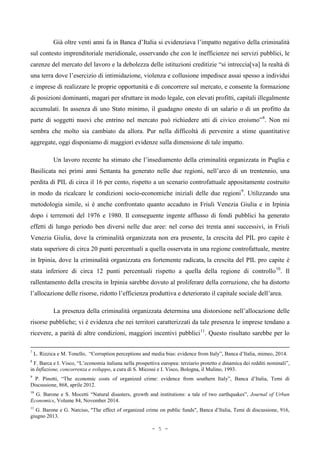 Già oltre venti anni fa in Banca d’Italia si evidenziava l’impatto negativo della criminalità
sul contesto imprenditoriale meridionale, osservando che con le inefficienze nei servizi pubblici, le
carenze del mercato del lavoro e la debolezza delle istituzioni creditizie “si intreccia[va] la realtà di
una terra dove l’esercizio di intimidazione, violenza e collusione impedisce assai spesso a individui
e imprese di realizzare le proprie opportunità e di concorrere sul mercato, e consente la formazione
di posizioni dominanti, magari per sfruttare in modo legale, con elevati profitti, capitali illegalmente
accumulati. In assenza di uno Stato minimo, il guadagno onesto di un salario o di un profitto da
parte di soggetti nuovi che entrino nel mercato può richiedere atti di civico eroismo”8
. Non mi
sembra che molto sia cambiato da allora. Pur nella difficoltà di pervenire a stime quantitative
aggregate, oggi disponiamo di maggiori evidenze sulla dimensione di tale impatto.
Un lavoro recente ha stimato che l’insediamento della criminalità organizzata in Puglia e
Basilicata nei primi anni Settanta ha generato nelle due regioni, nell’arco di un trentennio, una
perdita di PIL di circa il 16 per cento, rispetto a un scenario controfattuale appositamente costruito
in modo da ricalcare le condizioni socio-economiche iniziali delle due regioni9
. Utilizzando una
metodologia simile, si è anche confrontato quanto accaduto in Friuli Venezia Giulia e in Irpinia
dopo i terremoti del 1976 e 1980. Il conseguente ingente afflusso di fondi pubblici ha generato
effetti di lungo periodo ben diversi nelle due aree: nel corso dei trenta anni successivi, in Friuli
Venezia Giulia, dove la criminalità organizzata non era presente, la crescita del PIL pro capite è
stata superiore di circa 20 punti percentuali a quella osservata in una regione controfattuale, mentre
in Irpinia, dove la criminalità organizzata era fortemente radicata, la crescita del PIL pro capite è
stata inferiore di circa 12 punti percentuali rispetto a quella della regione di controllo10
. Il
rallentamento della crescita in Irpinia sarebbe dovuto al proliferare della corruzione, che ha distorto
l’allocazione delle risorse, ridotto l’efficienza produttiva e deteriorato il capitale sociale dell’area.
La presenza della criminalità organizzata determina una distorsione nell’allocazione delle
risorse pubbliche; vi è evidenza che nei territori caratterizzati da tale presenza le imprese tendano a
ricevere, a parità di altre condizioni, maggiori incentivi pubblici11
. Questo risultato sarebbe per lo
7
L. Rizzica e M. Tonello, “Corruption perceptions and media bias: evidence from Italy”, Banca d’Italia, mimeo, 2014.
8
F. Barca e I. Visco, “L’economia italiana nella prospettiva europea: terziario protetto e dinamica dei redditi nominali”,
in Inflazione, concorrenza e sviluppo, a cura di S. Micossi e I. Visco, Bologna, il Mulino, 1993.
9
P. Pinotti, “The economic costs of organized crime: evidence from southern Italy”, Banca d’Italia, Temi di
Discussione, 868, aprile 2012.
10
G. Barone e S. Mocetti “Natural disasters, growth and institutions: a tale of two earthquakes”, Journal of Urban
Economics, Volume 84, November 2014.
11
G. Barone e G. Narciso, "The effect of organized crime on public funds", Banca d’Italia, Temi di discussione, 916,
giugno 2013.
- 5 -
 