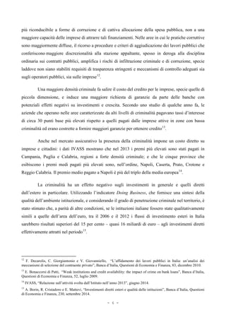 più riconducibile a forme di corruzione e di cattiva allocazione della spesa pubblica, non a una
maggiore capacità delle imprese di attrarre tali finanziamenti. Nelle aree in cui le pratiche corruttive
sono maggiormente diffuse, il ricorso a procedure e criteri di aggiudicazione dei lavori pubblici che
conferiscono maggiore discrezionalità alla stazione appaltante, spesso in deroga alla disciplina
ordinaria sui contratti pubblici, amplifica i rischi di infiltrazione criminale e di corruzione, specie
laddove non siano stabiliti requisiti di trasparenza stringenti e meccanismi di controllo adeguati sia
sugli operatori pubblici, sia sulle imprese12
.
Una maggiore densità criminale fa salire il costo del credito per le imprese, specie quelle di
piccola dimensione, e induce una maggiore richiesta di garanzie da parte delle banche con
potenziali effetti negativi su investimenti e crescita. Secondo uno studio di qualche anno fa, le
aziende che operano nelle aree caratterizzate da alti livelli di criminalità pagavano tassi d’interesse
di circa 30 punti base più elevati rispetto a quelli pagati dalle imprese attive in zone con bassa
criminalità ed erano costrette a fornire maggiori garanzie per ottenere credito13
.
Anche nel mercato assicurativo la presenza della criminalità impone un costo diretto su
imprese e cittadini: i dati IVASS mostrano che nel 2013 i premi più elevati sono stati pagati in
Campania, Puglia e Calabria, regioni a forte densità criminale; e che le cinque province che
esibiscono i premi medi pagati più elevati sono, nell’ordine, Napoli, Caserta, Prato, Crotone e
Reggio Calabria. Il premio medio pagato a Napoli è più del triplo della media europea14
.
La criminalità ha un effetto negativo sugli investimenti in generale e quelli diretti
dall’estero in particolare. Utilizzando l’indicatore Doing Business, che fornisce una sintesi della
qualità dell’ambiente istituzionale, e considerando il grado di penetrazione criminale nel territorio, è
stato stimato che, a parità di altre condizioni, se le istituzioni italiane fossero state qualitativamente
simili a quelle dell’area dell’euro, tra il 2006 e il 2012 i flussi di investimento esteri in Italia
sarebbero risultati superiori del 15 per cento – quasi 16 miliardi di euro – agli investimenti diretti
effettivamente attratti nel periodo15
.
12
F. Decarolis, C. Giorgiantonio e V. Giovanniello, “L’affidamento dei lavori pubblici in Italia: un’analisi dei
meccanismi di selezione del contraente privato”, Banca d’Italia, Questioni di Economia e Finanza, 83, dicembre 2010.
13
E. Bonaccorsi di Patti, “Weak institutions and credit availability: the impact of crime on bank loans”, Banca d’Italia,
Questioni di Economia e Finanza, 52, luglio 2009.
14
IVASS, “Relazione sull’attività svolta dall’Istituto nell’anno 2013”, giugno 2014.
15
A. Borin, R. Cristadoro e E. Mattevi, “Investimenti diretti esteri e qualità delle istituzioni”, Banca d’Italia, Questioni
di Economia e Finanza, 230, settembre 2014.
- 6 -
 