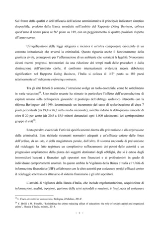 Sul fronte della qualità e dell’efficacia dell’azione amministrativa il principale indicatore sintetico
disponibile, prodotto dalla Banca mondiale nell’ambito del Rapporto Doing Business, colloca
quest’anno il nostro paese al 56° posto su 189, con un peggioramento di quattro posizioni rispetto
all’anno scorso.
Un’applicazione delle leggi adeguata e incisiva è un’altra componente essenziale di un
contesto istituzionale che avversi la criminalità. Questo riguarda anche il funzionamento della
giustizia civile, presupposto per l’affermazione di un ambiente che valorizzi la legalità. Nonostante
alcuni recenti progressi, testimoniati da una riduzione dei tempi medi delle procedure e dalla
diminuzione dell’arretrato civile, il confronto internazionale evidenzia ancora debolezze
significative: nel Rapporto Doing Business, l’Italia si colloca al 147° posto su 189 paesi
relativamente all’indicatore enforcing contracts.
Tra gli altri fattori di contesto, l’istruzione svolge un ruolo essenziale, come ho sottolineato
in varie occasioni19
. Uno studio recente ha stimato in particolare l’effetto dell’accumulazione di
capitale umano sulla delinquenza giovanile: il posticipo dell’obbligo scolastico introdotto con la
riforma Berlinguer del 1999, determinando un incremento del tasso di scolarizzazione di circa 7
punti percentuali (da 89,8 a 96,7 nella media nazionale), avrebbe ridotto la delinquenza minorile di
oltre il 20 per cento (da 20,5 a 15,9 minori denunciati ogni 1.000 adolescenti del corrispondente
gruppo di età)20
.
Resta peraltro essenziale l’attività specificamente diretta alla prevenzione e alla repressione
della criminalità. Essa richiede strumenti normativi adeguati e un’efficace azione delle forze
dell’ordine, da un lato, e della magistratura penale, dall’altro. Il sistema nazionale di prevenzione
del riciclaggio ha fatto registrare un complessivo rafforzamento dei poteri delle autorità e un
progressivo ampliamento della platea dei soggetti destinatari degli obblighi, che si è estesa dagli
intermediari bancari e finanziari agli operatori non finanziari e ai professionisti in grado di
individuare comportamenti anomali. In questo ambito la Vigilanza della Banca d’Italia e l’Unità di
informazione finanziaria (UIF) collaborano con le altre autorità per assicurare presidi efficaci contro
il riciclaggio che transita attraverso il sistema finanziario e gli altri operatori.
L’attività di vigilanza della Banca d'Italia, che include regolamentazione, acquisizione di
informazioni, analisi, ispezioni, gestione delle crisi aziendali e sanzioni, è finalizzata ad assicurare
19
I. Visco, Investire in conoscenza, Bologna, il Mulino, 2014².
20
Y. Brilli e M. Tonello, “Rethinking the crime reducing effect of education: the role of social capital and organized
crime”, Banca d’Italia, mimeo, 2014.
- 8 -
 