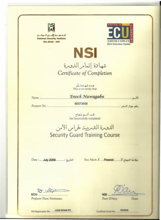 l'1.5i
H~~~~c ~9~t
Natiuat Seeumy l'ttsitut~
Mu ettaDi . YM
I
~ (.)JJ W ~~ :.V / y ~
Certificate of Completion
u~;;~~"ti
This is to certify that
Name : X?¥.!~;..~~'!Yt~!.y..q£1.P.::.~.~~ _: ~~
B0513559
.Passport No. : :...r4...J' j'..P. ~J
6..LJ ~i ~r .. ~ ...L....9
has Successfully completed
V"'~ , V'~~vJJ' ~v,-,JJ
Security Guard Training Course
Date : J.uly.2O'09 : t::.)l;J1 Pass Mark J. Passed __._J. ~6:..iJ'~
t-::-. ~I£,~ __..._~
'<2-- I
ECU .
Professor Nara Srinivasan
!.~