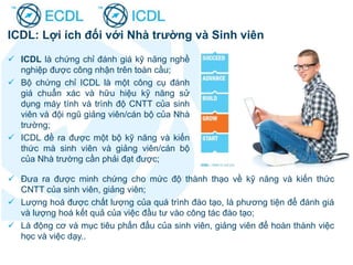 ICDL: Lợi ích đối với Nhà trường và Sinh viên
 ICDL là chứng chỉ đánh giá kỹ năng nghề
nghiệp được công nhận trên toàn cầu;
 Bộ chứng chỉ ICDL là một công cụ đánh
giá chuẩn xác và hữu hiệu kỹ năng sử
dụng máy tính và trình độ CNTT của sinh
viên và đội ngũ giảng viên/cán bộ của Nhà
trường;
 ICDL đề ra được một bộ kỹ năng và kiến
thức mà sinh viên và giảng viên/cán bộ
của Nhà trường cần phải đạt được;
 Đưa ra được minh chứng cho mức độ thành thạo về kỹ năng và kiến thức
CNTT của sinh viên, giảng viên;
 Lượng hoá được chất lượng của quá trình đào tạo, là phương tiện để đánh giá
và lượng hoá kết quả của việc đầu tư vào công tác đào tạo;
 Là động cơ và mục tiêu phấn đấu của sinh viên, giảng viên để hoàn thành việc
học và việc dạy..
 