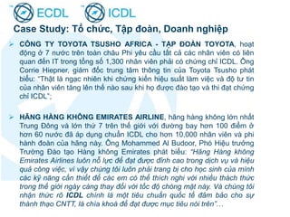  CÔNG TY TOYOTA TSUSHO AFRICA - TẬP ĐOÀN TOYOTA, hoạt
động ở 7 nước trên toàn châu Phi yêu cầu tất cả các nhân viên có liên
quan đến IT trong tổng số 1,300 nhân viên phải có chứng chỉ ICDL. Ông
Corrie Hiepner, giám đốc trung tâm thông tin của Toyota Tsusho phát
biểu: “Thật là ngạc nhiên khi chứng kiến hiệu suất làm việc và độ tư tin
của nhân viên tăng lên thế nào sau khi họ được đào tạo và thi đạt chứng
chỉ ICDL”;
 HÃNG HÀNG KHÔNG EMIRATES AIRLINE, hãng hàng không lớn nhất
Trung Đông và lớn thứ 7 trên thế giới với đường bay hơn 100 điểm ở
hơn 60 nước đã áp dụng chuẩn ICDL cho hơn 10,000 nhân viên và phi
hành đoàn của hãng này. Ông Mohammed Al Budoor, Phó Hiệu trưởng
Trường Đào tạo Hàng không Emirates phát biểu: “Hãng Hàng không
Emirates Airlines luôn nỗ lực để đạt được đỉnh cao trong dịch vụ và hiệu
quả công việc, vì vậy chúng tôi luôn phải trang bị cho học sinh của mình
các kỹ năng cần thiết để các em có thể thích nghi với nhiều thách thức
trong thế giới ngày càng thay đổi với tốc độ chóng mặt này. Và chúng tôi
nhận thức rõ ICDL chính là một tiêu chuẩn quốc tế đảm bảo cho sự
thành thạo CNTT, là chìa khoá để đạt được mục tiêu nói trên”…
Case Study: Tổ chức, Tập đoàn, Doanh nghiệp
 