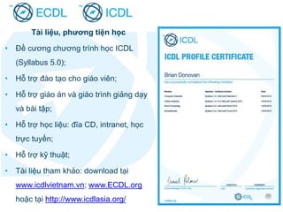 Tài liệu, phương tiện học
• Đề cương chương trình học ICDL
(Syllabus 5.0);
• Hỗ trợ đào tạo cho giáo viên;
• Hỗ trợ giáo án và giáo trình giảng dạy
và bài tập;
• Hỗ trợ học liệu: đĩa CD, intranet, học
trực tuyến;
• Hỗ trợ kỹ thuật;
• Tài liệu tham khảo: download tại
www.icdlvietnam.vn; www.ECDL.org
hoặc tại http://www.icdlasia.org/
 