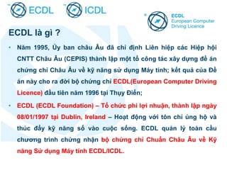 ECDL là gì ?
• Năm 1995, Ủy ban châu Âu đã chỉ định Liên hiệp các Hiệp hội
CNTT Châu Âu (CEPIS) thành lập một tổ công tác xây dựng đề án
chứng chỉ Châu Âu về kỹ năng sử dụng Máy tính; kết quả của Đề
án này cho ra đời bộ chứng chỉ ECDL(European Computer Driving
Licence) đầu tiên năm 1996 tại Thụy Điển;
• ECDL (ECDL Foundation) – Tổ chức phi lợi nhuận, thành lập ngày
08/01/1997 tại Dublin, Ireland – Hoạt động với tôn chỉ ủng hộ và
thúc đẩy kỹ năng số vào cuộc sống. ECDL quản lý toàn cầu
chương trình chứng nhận bộ chứng chỉ Chuẩn Châu Âu về Kỹ
năng Sử dụng Máy tính ECDL/ICDL.
 