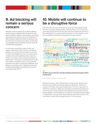 6 | Rocket Fuel | Marketing Tech Trends 2016
9. Ad blocking will
remain a serious
concern
While the impact of ad blocking on real-time bidding
systems may be mitigated when blocked ads aren’t
made available for bidding in ad exchanges, ad blocking
will continue to be a serious concern for advertisers in
2016. Publishers will be the hardest hit, standing to lose
the most revenue to blocked ads. Worse, ad blocking is
most prevalent among the affluent members of the oft-
coveted 18-34 demographic3
.
In some ways, ad blocking creates an arms race
between advertisers and the creators of ad blocker
software, each trying to find new ways to circumvent
the other’s technology. Some see it as another tax on
marketers who wish to advertise online, due to the
ability to circumvent some ad blocking software by
paying a fee. In the long term, ad blocking may change
how content is published online. In the meantime,
advertisers may seek to combat the proliferation of ad
blockers by spending more in digital channels where
ad blocker technology is less prevalent, like mobile
and programmatic live TV.
3 The State of Ad Blocking, ComScore and Sourcepoint, September 2015
10. Mobile will continue to
be a disruptive force
2015 will forever be known at Rocket Fuel as the year that biddable mobile
inventory surpassed Desktop/Laptop inventory. There is no turning back:
consumers spend more than an hour per week now browsing the internet on
their mobile devices, in a personal environment that - for now, at least - is much
less susceptible to ad blocking, particularly with in-app inventory.
2015 was the year in which Programmatic TV truly arrived. Rocket Fuel’s
partnership with DISH and Resolute Digital for Glenfiddich reached an
audience of 9 million. We expect Programmatic TV to be a major point of
interest for marketers in 2016, and it promises to transform the medium as
more inventory is made available and biddable by demand-side real-time
bidding platforms. As that happens, the need for real targeting and analytics
in Programmatic TV buys will increase, allowing advertisers to further unify
cross-device profiles with the largest screen in the household.
Q: Where do you think the next big marketing business disruption will be
coming from?
Source: Rocket Fuel Marketer Trends Study, 2016
 
