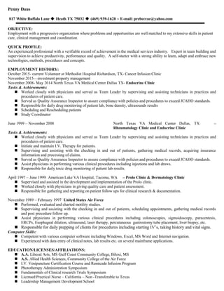 Penny Daus
817 White Buffalo Lane  Heath TX 75032  (469) 939-1628 ~ E-mail: prebeccae@yahoo.com
OBJECTIVE:
Employment with a progressive organization where problems and opportunities are well matched to my extensive skills in patient
care, clinical management and coordination.
QUICK PROFILE:
An experienced professional with a verifiable record of achievement in the medical services industry. Expert in team building and
supervision to achieve productivity, performance and quality. A self-starter with a strong ability to learn, adapt and embrace new
technologies, methods, procedures and concepts.
EMPLOYMENT HISTORY:
October 2015- current Volunteer at Methodist Hospital Richardson, TX- Cancer Infusion Clinic
November 2015—investment property management
November 2008- May 2014 North Texas VA Medical Center Dallas TX- Endocrine Clinic
Tasks & Achievements:
 Worked closely with physicians and served as Team Leader by supervising and assisting technicians in practices and
procedures of patient care.
 Served as Quality Assurance Inspector to assure compliance with policies and procedures to exceed JCAHO standards.
 Responsible for daily drug monitoring of patient lab, bone density, ultrasounds results
 Scheduling and Rescheduling patients
 Study Coordinator
June 1999 – November 2008 North Texas VA Medical Center Dallas, TX –
Rheumatology Clinic and Endocrine Clinic
Tasks & Achievements:
 Worked closely with physicians and served as Team Leader by supervising and assisting technicians in practices and
procedures of patient care.
 Initiate and maintain I.V. Therapy for patients.
 Supervising and assisting with the checking in and out of patients, gathering medical records, acquiring insurance
information and processing of claims.
 Served as Quality Assurance Inspector to assure compliance with policies and procedures to exceed JCAHO standards.
 Assist physicians in performing various clinical procedures including injections and lab draws.
 Responsible for daily toxic drug monitoring of patient lab results.
April 1997 – June 1999 American Lake VA Hospital, Tacoma, WA – Prolo Clinic & Dermatology Clinic
 Supervised and assisted in the development and implementation of the Prolo clinic.
 Worked closely with physicians in giving quality care and patient assessment.
 Responsible for gathering and reporting on patient follow ups for clinical research & documentation.
November 1989 – February 1997 United States Air Force
 Performed, evaluated and charted motility studies.
 Supervising and assisting with the checking in and out of patients, scheduling appointments, gathering medical records
and post procedure follow up.
 Assist physicians in performing various clinical procedures including colonoscopies, sigmoidoscopy, paracentesis,
ERCPs, Esophageal dilation, ultrasound, laser therapy, percutaneous gastrostomy tube placement, liver biopsy, etc.
 Responsible for daily prepping of clients for procedures including starting IV’s, taking history and vital signs.
Computer Skills:
 Competent with various computer software including Windows, Excel, MS Word and Internet navigation.
 Experienced with data entry of clinical notes, lab results etc. on several mainframe applications.
EDUCATION/LICENSES/AFFILIATIONS:
 A.A. Liberal Arts, MS Gulf Coast Community College, Biloxi, MS
 A.S. Allied Health Sciences, Community College of the Air Force
 I.V. Venipuncture Certification Course and Remicade Infusion Program
 Phototherapy Administration Symposium
 Fundamentals of Clinical research Trials Symposium
 Licensed Practical Nurse – California – Non -Transferable to Texas
 Leadership Management Development School
 