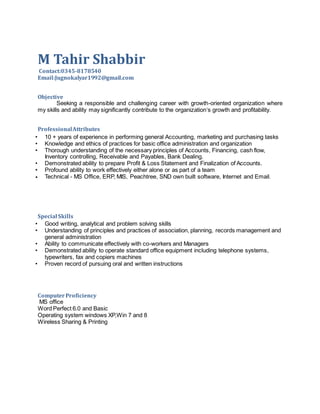 M Tahir Shabbir
Contact:0345-8178540
Email:Jugnokalyar1992@gmail.com
Objective
Seeking a responsible and challenging career with growth-oriented organization where
my skills and ability may significantly contribute to the organization‘s growth and profitability.
ProfessionalAttributes
• 10 + years of experience in performing general Accounting, marketing and purchasing tasks
• Knowledge and ethics of practices for basic office administration and organization
• Thorough understanding of the necessary principles of Accounts, Financing, cash flow,
Inventory controlling, Receivable and Payables, Bank Dealing.
• Demonstrated ability to prepare Profit & Loss Statement and Finalization of Accounts.
• Profound ability to work effectively either alone or as part of a team
• Technical - MS Office, ERP, MIS, Peachtree, SND own built software, Internet and Email.
Special Skills
• Good writing, analytical and problem solving skills
• Understanding of principles and practices of association, planning, records management and
general administration
• Ability to communicate effectively with co-workers and Managers
• Demonstrated ability to operate standard office equipment including telephone systems,
typewriters, fax and copiers machines
• Proven record of pursuing oral and written instructions
ComputerProficiency
MS office
Word Perfect 6.0 and Basic
Operating system windows XP,Win 7 and 8
Wireless Sharing & Printing
 