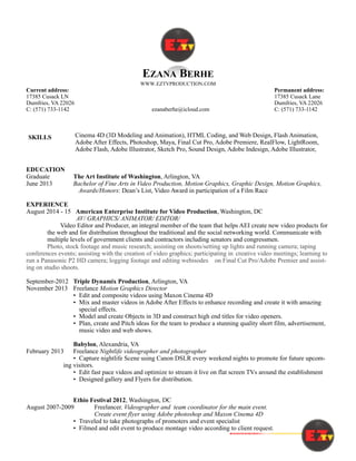 !
EZANA BERHE
WWW.EZTVPRODUCTION.COM
Current address: Permanent address:
17385 Cusack LN 17385 Cusack Lane
Dumfries, VA 22026 Dumfries, VA 22026
C: (571) 733-1142 ezanaberhe@icloud.com C: (571) 733-1142
Cinema 4D (3D Modeling and Animation), HTML Coding, and Web Design, Flash Animation,
Adobe After Effects, Photoshop, Maya, Final Cut Pro, Adobe Premiere, RealFlow, LightRoom,
Adobe Flash, Adobe Illustrator, Sketch Pro, Sound Design, Adobe Indesign, Adobe Illustrator,
EDUCATION
Graduate The Art Institute of Washington, Arlington, VA
June 2013 Bachelor of Fine Arts in Video Production, Motion Graphics, Graphic Design, Motion Graphics,
Awards/Honors: Dean’s List, Video Award in participation of a Film Race
EXPERIENCE
August 2014 - 15 American Enterprise Institute for Video Production, Washington, DC
AV/ GRAPHICS/ ANIMATOR/ EDITOR/
Video Editor and Producer, an integral member of the team that helps AEI create new video products for
the web and for distribution throughout the traditional and the social networking world. Communicate with
multiple levels of government clients and contractors including senators and congressmen.
Photo, stock footage and music research; assisting on shoots/setting up lights and running camera; taping
conferences events; assisting with the creation of video graphics; participating in creative video meetings; learning to
run a Panasonic P2 HD camera; logging footage and editing webisodes on Final Cut Pro/Adobe Premier and assist-
ing on studio shoots.
September-2012 Triple Dynamix Production, Arlington, VA
November 2013 Freelance Motion Graphics Director
• Edit and composite videos using Maxon Cinema 4D
• Mix and master videos in Adobe After Effects to enhance recording and create it with amazing
special effects.
• Model and create Objects in 3D and construct high end titles for video openers.
• Plan, create and Pitch ideas for the team to produce a stunning quality short film, advertisement,
music video and web shows.
Babylon, Alexandria, VA
February 2013 Freelance Nightlife videographer and photographer
• Capture nightlife Scene using Canon DSLR every weekend nights to promote for future upcom-
ing visitors.
• Edit fast pace videos and optimize to stream it live on flat screen TVs around the establishment
• Designed gallery and Flyers for distribution.
Ethio Festival 2012, Washington, DC
August 2007-2009 Freelancer. Videographer and team coordinator for the main event.
Create event flyer using Adobe photoshop and Maxon Cinema 4D
• Traveled to take photographs of promoters and event specialist
• Filmed and edit event to produce montage video according to client request.
SKILLS
 