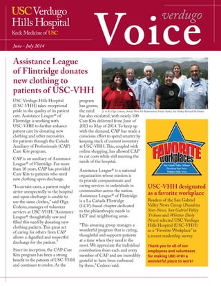 Voice
verdugo
June - July 2014
USC-VHH designated
as a favorite workplace
Readers of the San Gabriel
Valley News Group (Pasadena
Star-News, San Gabriel Valley
Tribune and Whittier Daily
News) selected USC Verdugo
Hills Hospital (USC-VHH)
as a “Favorite Workplace” in
a recent readership survey.
Thank you to all of our
employees and volunteers
for making USC-VHH a
wonderful place to work!
(L to R) Olga Cedeno, Donald Weir, Pat Rademacher, Evelyn Barley, Sue Hailey, Richard McDaniel.
Assistance League
of Flintridge donates
new clothing to
patients of USC-VHH
USC Verdugo Hills Hospital
(USC-VHH) takes exceptional
pride in the quality of its patient
care. Assistance League® of
Flintridge is working with
USC-VHH to further enhance
patient care by donating new
clothing and other necessities
for patients through the Cañada
Auxiliary of Professionals (CAP)
Care Kits program.
CAP is an auxiliary of Assistance
League® of Flintridge. For more
than 10 years, CAP has provided
Care Kits to patients who need
new clothing upon discharge.
“In certain cases, a patient might
arrive unexpectedly to the hospital
and upon discharge is unable to
use the same clothes,” said Olga
Cedeno, manager of volunteer
services at USC-VHH. “Assistance
League® thoughtfully saw and
filled this need by donating new
clothing packets.This great act
of caring for others from CAP
allows a dignified and respectful
discharge for the patient.”
Since its inception, the CAP Care
Kits program has been a strong
benefit to the patients of USC-VHH
and continues to evolve. As the
program
has grown,
the need
has also escalated, with nearly 100
Care Kits delivered from June of
2013 to May of 2014.To keep up
with the demand, CAP has made a
conscious effort to spend smarter by
keeping track of current inventory
at USC-VHH.This, coupled with
online shopping, has allowed CAP
to cut costs while still meeting the
needs of the hospital.
Assistance League® is a national
organization whose mission is
to provide compassionate and
caring services to individuals in
communities across the nation.
Assistance League® of Flintridge
is a La Cañada Flintridge
(LCF)-based chapter dedicated
to the philanthropic needs in
LCF and neighboring areas.
“This amazing group manages a
wonderful program that is caring,
thoughtful and supports patients
at a time when they need it the
most. We appreciate the individual
contribution from each and every
member of CAP and are incredibly
grateful to have been embraced
by them,” Cedeno said.
 