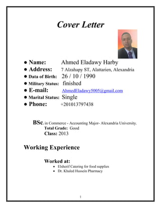 1
Cover Letter
● Name: Ahmed Eladawy Harby
● Address: 7 Alzahapy ST, Alattarien, Alexandria
● Data of Birth: 26 / 10 / 1990
● Military Status: finished
● E­mail: AhmedEladawy5005@gmail.com
● Marital Status: Single
● Phone: +201013797438
BSc. in Commerce - Accounting Major- Alexandria University.
Total Grade: Good
Class: 2013
Working Experience
Worked at:
 Elsherif Catering for food supplies
 Dr. Khaled Hussein Pharmacy
 