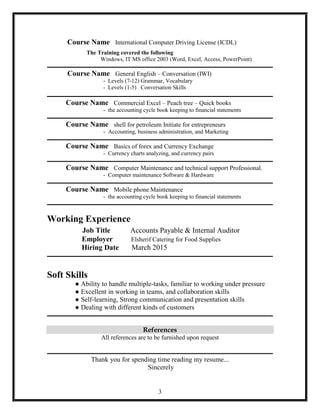 3
Course Name International Computer Driving License (ICDL)
The Training covered the following
Windows, IT MS office 2003 (Word, Excel, Access, PowerPoint)
Course Name General English – Conversation (IWI)
- Levels (7-12) Grammar, Vocabulary
- Levels (1-5) Conversation Skills
Course Name Commercial Excel – Peach tree – Quick books
- the accounting cycle book keeping to financial statements
Course Name shell for petroleum Initiate for entrepreneurs
- Accounting, business administration, and Marketing
Course Name Basics of forex and Currency Exchange
- Currency charts analyzing, and currency pairs
Course Name Computer Maintenance and technical support Professional.
- Computer maintenance Software & Hardware
Course Name Mobile phone Maintenance
- the accounting cycle book keeping to financial statements
Working Experience
Job Title Accounts Payable & Internal Auditor
Employer Elsherif Catering for Food Supplies
Hiring Date March 2015
Soft Skills
● Ability to handle multiple-tasks, familiar to working under pressure
● Excellent in working in teams, and collaboration skills
● Self­learning, Strong communication and presentation skills
● Dealing with different kinds of customers
References
All references are to be furnished upon request
Thank you for spending time reading my resume...
Sincerely
 