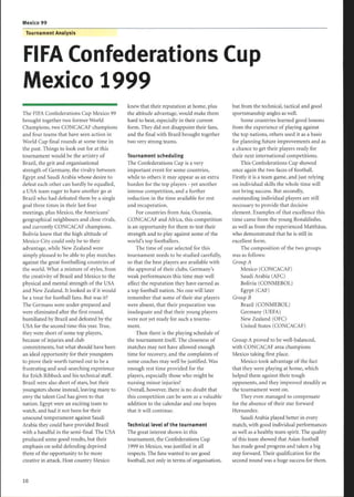 Mexico 99
The FIFA Confederations Cup Mexico 99
brought together two former World
Champions, two CONCACAF champions
and four teams that have seen action in
World Cup final rounds at some time in
the past. Things to look out for at this
tournament would be the artistry of
Brazil, the grit and organisational
strength of Germany, the rivalry between
Egypt and Saudi Arabia whose desire to
defeat each other can hardly be equalled,
a USA team eager to have another go at
Brazil who had defeated them by a single
goal three times in their last four
meetings, plus Mexico, the Americans'
geographical neighbours and close rivals,
and currently CONCACAF champions .
Bolivia knew that the high altitude of
Mexico City could only be to their
advantage, while New Zealand were
simply pleased to be able to play matches
against the great footballing countries of
the world. What a mixture of styles, from
the creativity of Brazil and Mexico to the
physical and mental strength of the USA
and New Zealand. It looked as if it would
be a treat for football fans. But was it?
The Germans were under-prepared and
were eliminated after the first round,
humiliated by Brazil and defeated by the
USA for the second time this year. True,
they were short of some top players,
because ofinjuries and club
commitments, but what should have been
an ideal opportunity for their youngsters
to prove their worth turned out to be a
frustrating and soul-searching experience
for Erich Ribbeck and his technical staff.
Brazil were also short of stars, but their
youngsters shone instead, leaving many to
envy the talent God has given to that
nation. Egypt were an exciting team to
watch, and had it not been for their
unsound temperament against Saudi
Arabia they could have provided Brazil
with a handful in the semi-final. The USA
produced some good results, but their
emphasis on solid defending deprived
them of the opportunity to be more
creative in attack. Host country Mexico
FIFA Confederations Cup
Mexico 1999
10
Tournament Analysis
knew that their reputation at home, plus
the altitude advantage, would make them
hard to beat, especially in their current
form. They did not disappoint their fans,
and the final with Brazil brought together
two very strong teams.
Tournament scheduling
The Confederations Cup is a very
important event for some countries,
while to others it may appear as an extra
burden for the top players - yet another
intense competition, and a further
reduction in the time available for rest
and recuperation.
For countries from Asia, Oceania,
CONCACAF and Africa, this competition
is an opportunity for them to test their
strength and to play against some of the
world's top footballers .
The time ofyear selected for this
tournament needs to be studied carefully,
so that the best players are available with
the approval of their clubs. Germany's
weak performances this time may well
affect the reputation they have earned as
a top football nation. No one will later
remember that some of their star players
were absent, that their preparation was
inadequate and that their young players
were not yet ready for such a tourna-
ment.
Then there is the playing schedule of
the tournament itself. The closeness of
matches may not have allowed enough
time for recovery, and the complaints of
some coaches may well be justified. Was
enough rest time provided for the
players, especially those who might be
nursing minor injuries?
Overall, however, there is no doubt that
this competition can be seen as a valuable
addition to the calendar and one hopes
that it will continue.
Technical level of the tournament
The great interest shown in this
tournament, the Confederations Cup
1999 in Mexico, was justified in all
respects . The fans wanted to see good
football, not only in terms oforganisation,
but from the technical, tactical and good
sportsmanship angles as well.
Some countries learned good lessons
from the experience of playing against
the top nations, others used it as a basis
for planning future improvements and as
a chance to get their players ready for
their next international competitions.
This Confederations Cup showed
once again the two faces of football.
Firstly it is a team game, and just relying
on individual skills the whole time will
not bring success. But secondly,
outstanding individual players are still
necessary to provide that decisive
element. Examples of that excellence this
time came from the young Ronaldinho,
as well as from the experienced Matthäus,
who demonstrated that he is still in
excellent form.
The composition of the two groups
was as follows:
Group A
Mexico (CONCACAF)
Saudi Arabia (AFC)
Bolivia (CONMEBOL)
Egypt (CAF)
Group B
Brazil (CONMEBOL)
Germany (UEFA)
New Zealand (OFC)
United States (CONCACAF)
Group A proved to be well-balanced,
with CONCACAF area champions
Mexico taking first place.
Mexico took advantage of the fact
that they were playing at home, which
helped them against their tough
opponents, and they improved steadily as
the tournament went on.
They even managed to compensate
for the absence of their star forward
Hernandez .
Saudi Arabia played better in every
match, with good individual performances
as well as a healthy team spirit. The quality
of this team showed that Asian football
has made good progress and taken a big
step forward. Their qualification for the
second round was a huge success for them.
 