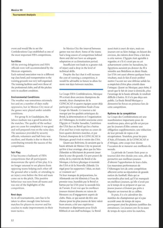 event and would like to see the
Confederations Cup established as one of
the most important FIFA competitions .
Facilities
All the arriving delegations and FIFA
officials were well accommodated by the
Mexican organisers.
Each national association was in a different
top class hotel, and transportation to the
training grounds was very well organised.
The training facilities used were those of
the professional clubs, and all the pitches
were in excellent condition.
Environmental Conditions
The weather was sometimes extremely
hot and on a number of days really
oppressive, but in Mexico City most of
the games were played under suitable
conditions.
For group B, in Guadalajara, the
Jalisco stadium was a good location for
the matches. The quality of the surface
gave no cause for complaint; it was good
and well prepared even on the rainy days.
The assistance provided by security
officials, volunteers and ball-boys was
excellent, and thanks is due to them for
contributing towards the success of the
competition.
Fair Play
It has become a hallmark of FIFA
competitions that all participants
demonstrate the spirit of fair play. It is
no longer unusual to see players from
opposing teams helping each other off
the ground after a tackle, or attending to
an injury even before the first-aid team
come on to the pitch. This positive
behaviour was seen from all teams and
was one of the highlights of the
competition.
Rest days
As in all tournaments, care has to be
taken to allow enough time between
matches for players to recover and for
coaches to make improvements in their
team tactics.
Tournament Analysis
In Mexico City the interval between
games was too short. Some of the teams
had a long season of competition behind
them and did not have an adequate
adaptation or acclimatisation period.
Insufficient rest leads to a greater risk
of injury and a drop in the level of
technical skills.
Despite the fact that it will increase
the cost of running a competition, it
would be advisable in future to allow for
more rest days between matches.
La Coupe FIFA Confédérations, Mexique
99 a réuni deux anciens champions du
monde, deux champions de la
CONCACAF et quatre équipes ayant déjà
participé à la compétition finale d'une
Coupe du Monde. Ce tournoi a été
marqué par les qualités artistiques du
Brésil, la détermination et l'organisation
de l'Allemagne, la rivalité sournoise entre
l'Egypte et l'Arabie Saoudite, l'ambition
des USA face au Brésil qui les a battus
d'un seul but à trois reprises au cours de
leurs quatre derniers matches, et par
l'actuel champion de la CONCACAF, le
Mexique, grand rival et voisin des USA.
Quant aux Boliviens, ils savaient que la
haute altitude de Mexico City ne pouvait
qu'être à leur avantage, alors que les Néo-
Zélandais se félicitaient de pouvoir jouer
dans la cour des grands. Un pot-pourri de
styles, de la créativité du Brésil et du
Mexique, à la force physique et mentale
des USA et de la Nouvelle-Zélande. Un
régal pour les supporters ! Mais, en était-
ce vraiment un ?
Vu leur manque de préparations, les
Allemands ont été éliminés à l'issu du
premier tour, humiliés par le Brésil et
battus par les USA pour la seconde fois
de l'année. Il est vrai que les meilleurs
joueurs étaient absents en raison de
blessures ou d'engagement auprès de
clubs. Mais, ce qui aurait dû être une
chance pour les plus jeunes de faire valoir
leurs atouts, a été une expérience
frustrante et déprimante pour Erich
Ribbeck et son staff technique. Le Brésil
aussi était à court de stars, mais ses
joueurs ont su faire étalage, en faisant des
envieux, des talents dont Dieu a fait don
à cette nation. L'Egypte était agréable à
regarder, et s'il n'y avait pas eu cet
acharnement contre les Saoudiens, les
Egyptiens auraient pu donner du fil à
retordre aux Brésiliens en demi-finale.
Les USA ont aussi obtenu quelques bons
résultats, mais le fait d'avoir préféré
mettre l'accent sur une défense solide les
a empêchés d'être plus créatifs dans
l'attaque. Quant au Mexique, pays-hôte, il
savait que le fait de jouer à domicile, plus
l'avantage de la haute altitude, le rendrait
difficile à battre. Et il n'a pas déçu son
public. La finale Brésil/Mexique a
démontré les forces en présence lors de
cette compétition.
Rythme de la compétition
La Coupe des Confédérations est une
manifestation importante pour de
nombreux pays, alors qu'elle est perçue
par les joueurs d'élite comme une
obligation supplémentaire, une réduction
de leur période de repos et de
récupération . Toutefois, pour les pays
d'Asie, d'Océanie, de la CONCACAF et
d'Afrique, cette coupe leur donne
l'occasion de se mesurer aux meilleurs du
monde.
La période de l'année fixée pour ce
tournoi doit être choisie avec soin, afin de
permettre aux meilleurs joueurs
d'obtenir l'approbation de leurs clubs.
Les mauvaises performances de
l'Allemagne lors de cette compétition
affectent certes sa réputation de grande
nation du football. Mais qui se
souviendra plus tard, qu'il lui manquait
ses meilleurs joueurs, qu'elle n'avait pas
eu le temps de se préparer et que ses
jeunes joueurs n'étaient pas prêts à
disputer un tournoi de ce calibre.
Et puis, il y a le calendrier des
matches du championnat qui n'a pas
accordé assez de temps de repos
provoquant ainsi les plaintes justifiées des
entraîneurs. Les joueurs ont-ils eu assez
de temps de repos entre les matches,
Mexico 99
 