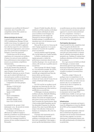 notamment ceux souffrant de blessures ?
Cependant, dans l'ensemble, cette
compétition mérite d'être ajoutée au
calendrier international.
Niveau technique du tournoi
Le grand intérêt témoigné à la Coupe
FIFA Confédérations, Mexique 99, était
justifié à tout niveau. Les supporters ont
voulu voir un bon football et applaudir
leur sélection respective, non seulement
sur le plan de l'organisation, mais surtout
pour leurs performances techniques et
tactiques, et pour leur sportivité.
Certains pays ont fait de bonnes
expériences en se mesurant aux meilleurs,
d'autres s'en sont servi pour améliorer
leurs performances et pour préparer leurs
joueurs aux prochaines compétitions
internationales.
La Coupe FIFA Confédérations a une
fois de plus montré deux facettes du
football. D'une part, qu'il s'agit d'un
sport d'équipe, et que seul le jeu
individuel ne mène pas au succès. D'autre
part, que les talents individuels sont
nécessaires pour accéder au succès. C'est
ce qu'ont démontré le jeune Ronaldinho
et un Matthäus en pleine forme.
Composition des deux groupes:
Groupe A
Mexique (CONCACAF)
Arabie Saoudite (AFC)
Bolivie (CONMEBOL)
Egypte (CAF)
Groupe B
Brésil (CONMEBOL)
Allemagne (UEFA)
Nouvelle-Zélande (OFC)
Etats-Unis (CONCACAF)
La combativité du groupe Aétait
intéressante avec, de surcroît, la victoire
du pays-hôte, le Mexique.
Le Mexique a eu la chance, en
affrontant les meilleures équipes à
domicile, d'améliorer ses performances et
de se perfectionner tout au long du
tournoi. Il lui manquait toutefois la
présence de leur excellent attaquant Luis
Hernandez.
Quant à l'Arabie Saoudite, elle s'est
améliorée au fil des matches en dévoilant
de bons talents individuels de même
qu'un excellent travail d'équipe. Les
performances de cette équipe ont
démontré les énormes progrès du
football asiatique. La qualification au
deuxième tour a été un immense succès
pour cette sélection.
Bien qu'elle ait joué avec beaucoup de
style, l'équipe égyptienne n'a en aucun
moment eu l'occasion de se qualifier
pour le second tour.
Lors du troisième match de groupe,
elle s'est fait balayer par l'Arabie Saoudite.
La Bolivie, représentée par une
équipe puissante, a réalisé des
performances moyennes dans les trois
matches de groupe. Avec un petit plus de
chance, elle aurait pu se qualifier pour le
second tour.
Dans le groupe B, le Brésil, l'équipe
no 1 du classement mondial de la FIFA,
est apparu avec une équipe en partie
nouvelle qui comprenait aussi bien des
jeunes talents que des joueurs
expérimentés et quelques joueurs
évoluant de l'autre côté de l'océan. Ils ont
comme d'habitude brillés jusqu'à la
finale.
Les USA ont fait un excellent travail
de groupe avec beaucoup de style. Une
équipe prometteuse qui a bien mérité sa
qualification au second tour.
L'Allemagne n'avait pas emmené sa
meilleure sélection. Bierhoff, Effenberg,
Jeremies, Kirsten et Möller étaient
absents. Ils avaient été remplacés par de
plus jeunes joueurs, pour leur donner
ainsi l'occasion de se perfectionner. Mais
c'était un plan plutôt hasardeux que de
leur demander d'assumer les rôles des
absents. Pour cela, il aurait fallu plus de
temps. Cette sélection n'était pas à la
hauteur, en conséquence, elle a très vite
été éliminée.
L'Océanie était représentée par la
Nouvelle-Zélande qui entendait
améliorer sa technique grâce au niveau
élevé de la compétition. Cette équipe a
prouvé qu'elle était déterminée à élever
~W
FIFA
ses performances au niveau international.
Ce sont surtout les entraîneurs qui ont
apprécié le caractère intercontinental
de cette compétition : Cela leur a
donné, ainsi qu'aux joueurs, l'occasion
de se mesurer aux grands de ce monde
et d'évaluer leur développement.
Participation des joueurs
Uaspect positif de cette compétition était
que, à l'exception du Brésil et de
l'Allemagne, tous les participants sont
venus avec leurs meilleurs joueurs. Il ne
reste plus qu'à mieux inclure ce tournoi
dans le calendrier international, afin de
permettre aux finalistes d'y amener leurs
meilleures sélections et d'avoir le temps
de se préparer.
En ce qui concerne la Bolivie, le Brésil
et le Mexique, ce tournoi venait
directement après la Copa América qui a
beaucoup d'importance pour eux. Ils
n'ont pas eu beaucoup de temps pour
récupérer et préparer à nouveau leurs
sélections.
Toutefois, malgré l'absence de
quelques stars, la compétition n'a en
rien perdu de sa valeur. La position du
Brésil est honorable, car même sans ses
joueurs-clés, il a su maintenir un
niveau de jeu élevé et exploiter au
mieux ses ressources.
De nombreux pays se sont penchés sur
la question du rythme de la compétition,
et aimeraient voir la Coupe FIFA/
Confédérations s'établir en tant que l'une
des compétitions les plus importantes de
la FIFA.
Infrastructure
Les organisateurs mexicains ont fourni à
toutes les délégations et à tous les officiels
de la FIFA un bon standard d'héberge-
ment.
Chaque association nationale a séjourné
dans un hôtel haut de gamme, et le
transport vers les terrains d'entraînement
était très bien organisé. Les terrains
choisis pour l'entraînement étaient ceux
des clubs professionnels et ils étaient tous
en parfait état.
 
