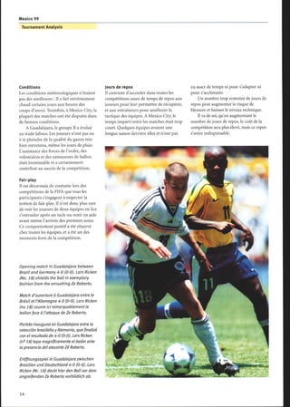 Mexico 99
Tournament Analysis
Conditions
Les conditions météorologiques n'étaient
pas des meilleures : Il a fait extrêmement
chaud certains jours aux heures des
coups d'envoi. Toutefois, à Mexico City, la
plupart des matches ont été disputés dans
de bonnes conditions.
A Guadalajara, le groupe B a évolué
au stade Jalisco. Les joueurs n'ont pas eu
à se plaindre de la qualité du gazon très
bien entretenu, même les jours de pluie.
L'assistance des forces de l'ordre, des
volontaires et des ramasseurs de ballon
était inestimable et a certainement
contribué au succès de la compétition.
Fair-play
Il est désormais de coutume lors des
compétitions de la FIFA que tous les
participants s'engagent à respecter la
notion de fair-play. Il n'est donc plus rare
de voir les joueurs de deux équipes en lice
s'entraider après un tacle ou venir en aide
avant même l'arrivée des premiers soins.
Ce comportement positif a été observé
chez toutes les équipes, et a été un des
moments forts de la compétition.
Opening match in Guadalajara between
Brazil and Germany 4-0 (0-0). Lars Ricken
(No. 18) shields the ball in exemplary
fashion from the onrushing Ze Roberto.
Match d'ouverture à Guadalajara entre le
Brésil et l'Allemagne 4-0 (0-0). Lors Ricken
(no 18) couvre ici remarquablement le
ballon face à l'attaque de Ze Roberto.
Partido inaugural en Guadalajara entre la
selección brasileña y Alemania, que finalizó
con el resultado de 4-0 (0-0). Lars Ricken
(n° 18) tapa magníficamente el balón ante
la presencia del atacante Zé Roberto.
Eröffnungsspiel in Guadalajara zwischen
Brasilien und Deutschland 4-0 (0-0). Lars
Ricken (Nr. 18) deckt hier den Ball vordem
angreifenden Ze Roberto vorbildlich ab.
Jours de repos
Il convient d'accorder dans toutes les
compétitions assez de temps de repos aux
joueurs pour leur permettre de récupérer,
et aux entraîneurs pour améliorer la
tactique des équipes. AMexico City, le
temps imparti entre les matches était trop
court. Quelques équipes avaient une
longue saison derrière elles et n'ont pas
eu assez de temps ni pour s'adapter ni
pour s'acclimater.
Un nombre trop restreint de jours de
repos peut augmenter le risque de
blessure et baisser le niveau technique.
Il va de soi, qu'en augmentant le
nombre de jours de repos, le coût de la
compétition sera plus élevé, mais ce repos
s'avère indispensable.
 