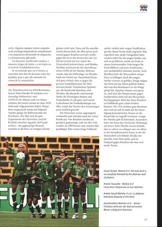 corto. Algunos equipos venían cargados
ya de una larga temporada de competiciones
y no dispusieron del período de adaptación
y aclimatización adecuado.
Un descanso insuficiente conduce a
mayores riesgos de lesión y a un bajón en
el nivel de la habilidad técnica.
Se recomienda que, en el futuro, se
concedan más días de descanso entre los
partidos, pese a que ello aumente los
costos de la competición.
Das Teilnehmerfeld am FIFA/Konfödera-
tionen-Pokal Mexiko 99 umfasste zwei
ehemalige Weltmeister, zwei
CONCACAF-Meister und vier Mann-
schaften, die bereits einmal an einer WM-
Endrunde teilgenommen haben. Beson-
deres Augenmerk wurde auf folgende
Aspekte gelegt: die Ballvirtuosität der
Brasilianer, den Mut und die gute
Organisation der Deutschen, und die
Rivalität zwischen Ägypten und Saudi-
arabien - der gegenseitige Wunsch,
einander in die Knie zu zwingen, könnte
grösser nicht sein. Dann auf die amerika-
nische Mannschaft, die allzu gerne noch
einmal gegen Brasilien antreten wollte,
gegen die sie in den letzten drei der vier
Partien jeweils mit nur einem Tor
Unterschied verloren hatte, und Mexiko,
Nachbar und Erzrivale der Amerikaner
sowie CONCACAF-Meister. Bolivien
wusste, dass die Höhenlage von Mexiko-
Stadt ein Vorteil war. Neuseeland freute
sich ganz einfach, dass es gegen die
grossen Fussballnationen der Welt
antreten durfte. Verschiedene Spielwei-
sen, die Kreativität Brasiliens und
Mexikos, die physische und mentale
Stärke der Vereinigten Staaten und
Neuseelands: Es sah ganz nach einem
Leckerbissen für Fussballanhänger aus.
Aber wurde das Turnier den Erwartungen
auch wirklich gerecht?
Die Deutschen waren ungenügend
vorbereitet und schieden nach der ersten
Runde aus. Von Brasilien wurden sie
geradezu gedemütigt, und von den USA
wurden sie 1999 bereits zum zweiten Mal
geschlagen . Klar waren einige Schlüssel-
1
f,
FIFA
spieler verletzt oder wegen Verpflichtun-
gen bei ihrem Verein nicht angereist. Was
eigentlich eine ideale Gelegenheit hätte
werden sollen für die jungen Spieler, um
sich zu profilieren, wurde am Ende zu
einem frustrierenden Unterfangen für
Erich Ribbeck und seine Funktionäre,
was nachdenklich stimmen musste. Auch
Brasilien hatte die Abwesenheit einiger
Stars zu beklagen, doch die jungen
Spieler wussten zu gefallen. Einige mögen
mit Neid auf das Talent geblickt haben,
das Gott den Brasilianern in die Wiege
gelegt hat. Ägypten schaute man gerne
zu, und wäre das Temperament gegen
Saudiarabien nicht mit der Mannschaft
durchgegangen, hätte das Team Brasilien
im Halbfinale ganz schön fordern
können. Die USA erzielten gute Resultate,
aber weil sie sich zu stark auf die Vertei-
digung konzentrierten, liessen sie die
Kreativität im Angriffvermissen. Gastge-
ber Mexiko galt als heimstark. Ausserdem
hatte das Team den Vorteil der Höhenlage
auf seiner Seite. Mexiko wusste deshalb,
dass es schwer zu schlagen war, vor allem
in der beneidenswerten Form, in der die
Mannschaft sich befand. Mexiko ent-
täuschte seine Fans nicht, und im
Endspiel gegen Brasilien sah man zwei
starke Teams.
SaudiArabia Bolivia 0-0 this free-kick is
successfully blocked by the Bolivian wall
ofplayers.
Arabie Saoudite - Bolivie 0-0
Coup franc bloqué par le mur bolivien.
Arabia Saudí-Bolivia, 0 a 0. La defensa
boliviana bloquea el tiro libre.
Saudiarabien-Bolivien 0-0 - dieser
Freistoss wird von der bolivianischen
Mauer erfolgreich blockiert.
17
 