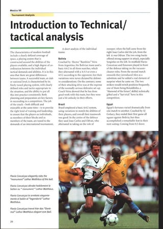 Tournament Analysis
Introduction to Technical/
tactical analysis
The characteristics of modern football
include a clearly defined coverage of
space, a playing system that is
constructed around the abilities of the
players available, and a high degree of co-
ordination between the individual
tactical demands and abilities . It is in this
area that there are great differences
between teams. A successful team, at club
or national level, is characterised by its
finely-tuned playing system, with clearly
defined roles and tactics appropriate to
the situation, and the ability to put all
this into practice consistently. Both
planning and preparation are key factors
in succeeding in a competition . The job
of the coach - both difficult and
enjoyable at the same time - is to provide
the right kind oftraining and leadership,
to ensure that the players as individuals,
as members of their blocks and as
members ofthe team, are tuned to the
demands of an international tournament.
Flavio Conceiçao elegantly robs the
monument Lothar Matthäus ofthe ball.
Flavio Conceiçao dérobe habilement le
ballon au monument  Lothar Matthäus.
Flavio Conceiçao le arrebata elegante-
mente el balón al legendario Lothar
Matthäus.
Flavio Conceiçao trennt hierdas Denk-
mal Lothar Matthäus elegant vom Ball.
20
A short analysis ofthe individual
teams:
Bolivia
Coached by Hector BambinoVeira
from Argentina, the Bolivian team used a
basic 4:4:2 in all three matches, which
they alternated with a 4:3:3 or even a
4:5:1 according to the opponent, but their
variations were never dictated by defensi-
ve considerations. On the contrary, some
of their attacking drive was at the expense
of the normally serious defensive set-up.
Coach Veira showed that he has done
good work with this team, but they were
just a bit unlucky in their efforts .
Brazil
Brazil employed a basic 4:4:2 system,
using variations to match the abilities of
their players, and overall their teamwork
was good. In the centre of the defence
they used Joao Carlos and Odvan, who
alternated in taking on the role of
sweeper; when the ball came from the
right Joao Carlos did the job, from the
left it was Odvan. The two wing-backs
offered strong support in attack, especially
Serginho on the left. In midfield Flavio
Conceicao and Emerson played in front
of the defence taking on the vacuum-
cleaner roles. From the second match
onwards they introduced Alex as a
substitute and he added a real element of
surprise when he came on. The two
strikers would switch positions frequently,
one of them being Ronaldinho, a
diamond of the future, skilful, technically
gifted and a hat trick hero in this
competition .
Egypt
Egypt's fortunes varied dramatically from
one match to another. Coached by Al
Gohary, they ended their first game all
square against Bolivia, but then
accomplished a remarkable feat in their
next outing. Coming from 0:2 down
 