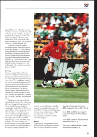 against Mexico and reduced to ten men,
they found an extra source of energy and
in the last quarter of an hour managed to
pull back to end the game 2:2 . But some
undisciplined play in the third group
match versus Saudi Arabia from Sabry,
Imam and Ibrahim Samir cost them their
chance of a place in the semi-final.
Their basic formation was 4:4:2,
flexibly interpreted. When attacking, the
system was usually 3:5:2. Their defensive
players were athletic and strong tacklers;
in midfield Ramzy and Radwan Jasser
covered well behind the more attacking
Sabry and the forwards. In attack they
had some very talented players, and it was
a pity that those lapses in concentration
and self-control robbed them of a real
and basically well-earned opportunity to
progress further.
Germany
Germany employed three different
systems during the tournament, each one
being clearly defined and appropriate to
the current opponent. Against Brazil they
used a classic 4:5:1, with Lothar Matthäus,
the captain and midfield organiser, also
operating effectively as the watchful free
man behind the four-man defensive
block; at least until the 65th minute,
which was when the ship hit the rocks.
Against New Zealand, they started with
4:4:2 and then switched to 4:3:3, while for
the USA game it was back to a traditional
4:4:2.
Their defensive plan was very flexibly
applied, usually with two man-markers and
a libero in a staggered formation, plus the
defensive midfielders operating zone
marking. The result of this was that the two
strikers did not receive enough support and
often the ball did not reach them; it was
rare to see players pushing through into
attack. All too often long balls were played
forward but they seldom reached their
intended target, or were intercepted by an
opponent. This forced Matth5us and
Scholl, and Wosz occasionally, to use their
technical skills in an attempt to dribble the
ball forward, trying to create space and
attacking pressure. This team was hard to
recognise as coming from Germany - all
the traditional virtues seemed to be lacking,
too many basic weaknesses came to light
and at times the team was almost
humiliated. There is a definite need for
some rethinking here.
Mexico
Despite having some problems in their
group matches against Egypt and Bolivia,
Mexico, coached by Manuel Lapuente,
Showing technical perfection, Emam
(EGY) runs past the Bolivian Tufino (No. 8).
Emam (EGY) se défait avec une grande
perfection technique du Bolivien Tufino
(no 8).
Emam (EGY) supera con elegante técnica
al boliviano Tufino (n° 8).
Emam (EGY) überläuft technisch perfekt
den Bolivianer Tufino (Nr. 8).
 