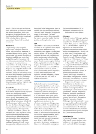 Mexico 99
were in a class of their own in Group A.
Their qualification for the second round
was never in the slightest doubt; they
were able to dictate the play most of the
time. Using their 3:4:3 system (occasionally
3:3:4) well, they did not allow an
opponent any chance to develop their
own moves.
New Zealand
Despite having a very disciplined
approach and some good individual
players, New Zealand did not appear to
have a well defined playing system. Their
approach was built around the talents of
the players available, and mostly they
used a 3:5:2 or a 5:4:1 formation, with
very little emphasis on attack. With three
or five players in defence they used a
sweeper behind the block, and both wing-
backs lent some help to attacking moves.
They were very compact in midfield with
Wilkinson, Lines and Jackson as the
playmaker feeding the ball through to the
one or two skilful forwards (Coveny and/
or Bouckenooghe). In their final game,
against Brazil, they showed improved
tactics and they could have a promising
future if they can continue to play in high
level competitions like this one.
Saudi Arabia
Coached by Milan Macala, the Saudi
Arabian team experienced both highs and
lows in their three group matches.
Following a heavy defeat at the hands of
Mexico in their opening game, they
recovered well and had a good match
against Bolivia, but were out of luck with
their finishing and failed to score. Then
they met the African champions Egypt
and proved on the day to be far superior,
virtually outclassing their opponents.
This win earned them a place in the
semi-finals, but at that stage Brazil clearly
exposed their limitations. Operating a
system with three defenders, they often
had trouble when Brazil attacked with
three or even four players. Individual
marking of opposing forwards was not
always possible, and their defence often
Tournament Analysis
found itself under heavy pressure. It was in
midfield that they showed their skill most.
Their best player was striker Al Otaibi who
scored six superb goals. The Saudis'
variable system was not always successful,
but in every match they tried to play in a
positive way throughout the team.
USA
The USA had a clear team concept which
was based on the capabilities ofthe players
available, most ofwhom were very
experienced. Their approach to each game
was very definite - on the one hand they
wanted to be able to offer a solid defence
against any opponent and on the other
they wanted to develop positive attacking
moves. Thus it was not a surprise that they
had to employ different tactics from game
to game. At times the formation would be
4:5 :1, at other times a 3:5:2. Coach Bruce
Arena's system was based on perfect
tactical understanding, but the importance
of being able to improvise was not
neglected; what was lacking was a change
of pace now and then with which to
surprise an opponent.
Le football moderne se caractérise par
une répartition judicieuse sur le terrain,
par un système de jeu à la mesure des
joueurs disponibles ainsi que par une
coordination optimale des exigences
tactiques et des qualités individuelles.
C'est précisément sur ce point que se
manifestent les plus grandes différences
entre les équipes. Les équipes à succès,
qu'elles soient des clubs ou des
sélections nationales, se distinguent par
la précision subtile d'un système de jeu
reposant sur une stricte répartition des
tâches et une tactique adaptée aux
situations de jeu ainsi que la capacité à
mettre en oeuvre tous ces ingrédients. En
outre, autant la programmation que la
préparation sont des facteurs clés du
succès dans tout tournoi. L'entraîneur a
pour tâche - à la fois difficile et
attrayante - de préparer son équipe, ses
blocs et ses individualités aux exigences
d'un tournoi international en lui
indiquant la stratégie appropriée.
Analyse succincte des équipes:
Allemagne
Pendant le tournoi, l'Allemagne appliqua
trois systèmes de jeu différents, à chaque
fois en fonction de l'adversaire opposé.
Contre le Brésil, ce fut un 4-5-1 classique,
avec un Lothar Matthäus, capitaine et
organisateur du milieu de terrain,
évoluant simultanément comme libero
derrière la défense en ligne - ce fut le cas
au moins jusqu'à la 65e minute, mais
n'empêcha pas l'équipe de faire naufrage!
Contre la Nouvelle-Zélande, ce fut un
4-4-2, puis un 4-3-3, et contre les USA, ce
fut de nouveau un 4-4-2 traditionnel.
Le dispositif de défense était appliqué
avec une grande flexibilité. D'ordinaire, il
se composait de deux joueurs affectés au
marquage individuel, d'un libero
légèrement en retrait et des milieux de
terrain défensifs jouant la zone. Il
s'ensuivit que les deux attaquants de
pointe étaient insuffisamment soutenus
et recevaient peu de ballons ; les joueurs
ne montaient que rarement en attaque.
Trop souvent, de longues passes
étaient frappées en direction des
attaquants, mais elles n'atteignaient que
rarement le coéquipier ou étaient
interceptées par l'adversaire. C'est ainsi
que Matthâus, Scholl et, par périodes,
aussi Wosz se voyaient contraints de
tenter par des dribbles de monter en
première ligne, d'ouvrir des espaces et
d'accroître la pression. L'équipe
d'Allemagne était méconnaissable ; toutes
ses vertus traditionnelles semblaient lui
faire défaut. La sélection révéla trop de
carences élémentaires et du même par
moments subir l'humiliation. Au vu de
cette performance une qualification pour
le 1/2-finale devenait impossible.
Arabie Saoudite
La sélection dirigée par l'entraîneur
Milan Macala connut des hauts et des
bas dans ses trois matchs de groupe.
Après une lourde défaite face au pays
 