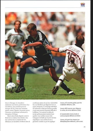 hôte, le Mexique, les Saoudiens
réalisèrent une bonne performance face
à la Bolivie, sans toutefois pouvoir
marquer de but. Dans leur troisième
match, contre l'Egypte, ils purent sauver
l'honneur en déclassant nettement le
champion d'Afrique.
Mais la demi-finale disputée contre le
Brésil mit en évidence leurs limites. Avec
leur système de jeu composé de trois
défenseurs, les Saoudiens révélèrent dans de
nombreuses phases de jeu leur vulnérabilité
face aux Brésiliens qui alignaient trois ou
quatre attaquants. Le marquage individuel
de l'adversaire n'était pas toujours possible
ce qui causa souvent de grosses difficulté à
la défense. C'est surtout en milieu de
terrain qu'ils pouvaient montrer leurs
qualités. Leur meilleur joueur était
l'attaquant Al Otaibi qui inscrivit six buts
magnifiques. Leur système de jeu à
géométrie variable ne put être appliqué
Coveny, NZsmoothlyglides past the
midfielder Williams, USA.
Coveny (NZ) esquive avec élégance
le milieu de terrain Williams (USA).
El neozelandés Coveny elude al
centrocampista Williams de EEUU.
Coveny, NZ geht hier elegant am
Mittelfeldspieler Williams, USA vorbei.
 