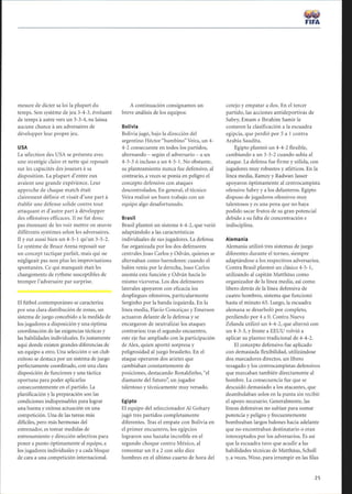 mesure de dicter sa loi la plupart du
temps. Son système de jeu 3-4-3, évoluant
de temps à autre vers un 3-3-4, ne laissa
aucune chance à ses adversaires de
développer leur propre jeu.
USA
La sélection des USA se présenta avec
une stratégie claire et nette qui reposait
sur les capacités des joueurs à sa
disposition. La plupart d'entre eux
avaient une grande expérience. Leur
approche de chaque match était
clairement définie et visait d'une part à
établir une défense solide contre tout
attaquant et d'autre part à développer
des offensives efficaces. Il ne fut donc
pas étonnant de les voir mettre en oeuvre
différents systèmes selon les adversaires .
Il y eut aussi bien un 4-5-1 qu'un 3-5-2 .
Le système de Bruce Arena reposait sur
un concept tactique parfait, mais qui ne
négligeait pas non plus les improvisations
spontanées. Ce qui manquait était les
changements de rythme susceptibles de
tromper l'adversaire par surprise.
El fútbol contemporáneo se caracteriza
por una clara distribución de zonas, un
sistema de juego concebido a la medida de
los jugadores a disposición y una óptima
coordinación de las exigencias tácticas y
las habilidades individuales. Es justamente
aquí donde existen grandes diferencias de
un equipo a otro. Una selección o un club
exitoso se destaca por un sistema de juego
perfectamente coordinado, con una clara
disposición de funciones y una táctica
oportuna para poder aplicarlas
consecuentemente en el partido. La
planificación y la preparación son las
condiciones indispensables para lograr
una buena y exitosa actuación en una
competición. Una de las tareas más
difíciles, pero más hermosas del
entrenador, es tomar medidas de
entrenamiento y dirección selectivas para
poner a punto óptimamente al equipo, a
los jugadores individuales y a cada bloque
de cara a una competición internacional.
A continuación consignamos un
breve análisis de los equipos:
Bolivia
Bolivia jugó, bajo la dirección del
argentino Héctor bambino Veira, un 4-
4-2 consecuente en todos los partidos,
alternando - según el adversario - a un
4-3-3 ó incluso a un 4-5-1. No obstante,
su planteamiento nunca fue defensivo, al
contrario, a veces se ponía en peligro el
concepto defensivo con ataques
descontrolados. En general, el técnico
Veira realizó un buen trabajo con un
equipo algo desafortunado.
Brasil
Brasil planteó un sistema 4-4-2, que varió
adaptándolo a las características
individuales de sus jugadores. La defensa
fue organizada por los dos defensores
centrales Joao Carlos y Odván, quienes se
alternaban como barredores : cuando el
balón venía por la derecha, Joao Carlos
asumía esta función y Odván hacía lo
mismo viceversa. Los dos defensores
laterales apoyaron con eficacia los
despliegues ofensivos, particularmente
Serginho por la banda izquierda. En la
línea media, Flavio Conceiçao y Emerson
actuaron delante de la defensa y se
encargaron de neutralizar los ataques
contrarios; tras el segundo encuentro,
este eje fue ampliado con la participación
de Alex, quien aportó sorpresa y
peligrosidad al juego brasileño. En el
ataque operaron dos arietes que
cambiaban constantemente de
posiciones, destacando Ronaldinho, el
diamante del futuro; un jugador
talentoso y técnicamente muy versado.
Egipto
El equipo del seleccionador Al Gohary
jugó tres partidos completamente
diferentes. Tras el empate con Bolivia en
el primer encuentro, los egipcios
lograron una hazaña increíble en el
segundo choque contra México, al
remontar un 0 a 2 con sólo diez
hombres en el último cuarto de hora del
FIFA
cotejo y empatar a dos. En el tercer
partido, las acciones antideportivas de
Sabry, Emam e Ibrahim Samir le
costaron la clasificación a la escuadra
egipcia, que perdió por 5 a 1 contra
Arabia Saudita.
Egipto planteó un 4-4-2 flexible,
cambiando a un 3-5-2 cuando subía al
ataque. La defensa fue firme y sólida, con
jugadores muy robustos y atléticos. En la
línea media, Ramzy y Radwan Jasser
apoyaron óptimamente al centrocampista
ofensivo Sabry y a los delanteros. Egipto
dispuso de jugadores ofensivos muy
talentosos y es una pena que no haya
podido sacar frutos de su gran potencial
debido a su falta de concentración e
indisciplina.
Alemania
Alemania utilizó tres sistemas de juego
diferentes durante el torneo, siempre
adaptándose a los respectivos adversarios.
Contra Brasil planteó un clásico 4-5-1,
utilizando al capitán Mattháus como
organizador de la línea media, así como
líbero detrás de la línea defensiva de
cuatro hombres, sistema que funcionó
hasta el minuto 65 . Luego, la escuadra
alemana se desarboló por completo,
perdiendo por 4 a 0. Contra Nueva
Zelanda utilizó un 4-4-2, que alternó con
un 4-3-3, y frente a EEUU volvió a
aplicar su planteo tradicional de 4-4-2.
El concepto defensivo fue aplicado
con demasiada flexibilidad, utilizándose
dos marcadores directos, un líbero
rezagado y los centrocampistas defensivos
que marcaban también directamente al
hombre. La consecuencia fue que se
descuidó demasiado a los atacantes, que
deambulaban solos en la punta sin recibir
el apoyo necesario. Generalmente, las
líneas defensivas no subían para sumar
potencia y peligro y frecuentemente
bombeaban largos balones hacia adelante
que no encontraban destinatario o eran
interceptados por los adversarios. Es así
que la escuadra tuvo que acudir a las
habilidades técnicas de Mattháus, Scholl
y, a veces, Wosz, para irrumpir en las filas
25
 