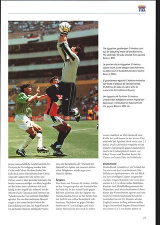 grosse mannschaftliche Geschlossenheit. Im
Zentrum derVerteidigung standen Joáo
Carlos und Odvan, die abwechselnd die
Rolle des Liberos übernahmen: Joäo Carlos,
wenn der Gegner über die rechte, und
Odvan, wenn er über die linke Seitekam. Die
beiden Aussenverteidiger, vor allem Serginho
aufder linken Seite, schalteten sich auch
häufig in denAngriff ein, während vor der
Abwehr Flavio Conceiçao und Emerson als
Scheibenwischer im zentralen Mittelfeld
agierten. Für ein überraschendes Element
sorgte in den ersten beiden Partien die
Einwechslung vonAlex. Im Angrifftausch-
ten die beiden Stürmer ständig die Positio-
neu, und Ronaldinho, der Diamant der
Zukunft, ein Spieler mit enormen techni-
schen Fähigkeiten, wurde sogar zum
Hattrick-Helden.
Ägypten
Das Team von Trainers A1 Gohary erlebte
in den Gruppenspielen ein dramatisches
Auf und Ab. In der ersten Partie gegen
Bolivien sicherten sich die Ägypter ein
Unentschieden, bevor sie bei ihrem zwei-
ten Auftritt ein echtes Kunststück voll-
brachten: Nachdem sie gegen Mexiko
bereits mit 0:2 zurücklagen und nach
einem Platzverweis nur noch zu zehnt
The Egyptian goalkeeper El Hadary cuts
out an attacking move ofthe Bolivians.
The defender El Saka shields him against
Botero, BOL.
Le gardien de but égyptien El Hedary
coupe court à une attaque des Boliviens.
Le défenseur El Saka faitparavent contre
Bozero (BOL).
El guardameta egipcio El Hadary neutraliza
con éxito el ataque de los bolivianos.
El defensa El Saka le cubre ante la
presencia del boliviano Bozero.
Der ägyptische Torhüter El Hadary
unterbindet erfolgreich einen Angriff der
Bolivianer. Verteidiger El Saka schirmt
ihn gegen Bozero, BOL ab.
waren, machten sie überraschend neue
Kräfte frei und kamen in der letzten Vier-
telstunde der Spielzeit doch noch zum 2:2
heran. Doch schliesslich vergaben sie im
letzten Gruppenspiel gegen Saudiarabien
durch die Undiszipliniert-heiten von
Sabry, Emam und Ibrahim Samir die
Chance auf einen Platz im Halbfinale.
Deutschland
Deutschland versuchte es im Verlauf des
Turniers mit drei verschiedenen, klar
definierten Spielsystemen, die mit Blick
auf den jeweiligen Gegner ausgewählt
wurden. Gegen Brasilien war es ein klas-
sisches 4-5-1, in dem Lothar Matthäus,
Kapitän und Mittelfeldorganisator der
Deutschen, auch als aufmerksamer Libero
hinter der Viererabwehr agierte und sein
Team vor einem Rückstand bewahrte -
zumindest bis zur 65. Minute, als das
Unglück seinen Anfang nehmen sollte.
Gegen Neuseeland begann Deutschland
mit einem 4-4-2, wechselte später zu
 