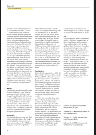 Mexico 99
Tournament Analysis
einem 4-3-3 und kehrte gegen die USA
zu einem traditionellen 4-4-2 zurück.
In der Abwehr wurde das System
flexibel ausgelegt. Meistens spielten die
Deutschen mit einer gestaffelten Verteidi-
gung mit zwei Manndeckern und einem
Libero, während sich die defensiven
Mittelfeldspieler um die Raumdeckung
kümmerten. Die beiden Stürmer erhiel-
ten so kaum Unterstützung und nur
wenige Bälle, und Vorstösse anderer
Spieler in die Spitze waren selten. Häufig
wurden lange Bälle nach vorne geschla-
gen, die aber ihr Ziel selten erreichten
und oft sogar von einem Gegenspieler
abgefangen wurden. Matthäus, Scholl
und seltener Wosz waren dadurch
gezwungen, ihre technischen Fähigkeiten
unter Beweis zu stellen und zu versuchen,
den Ball nach vorne zu dribbeln, um so
freie Räume zu schaffen und etwas Druck
aufzubauen . Alles in allem war kaum zu
erkennen, dass hier eine Mannschaft aus
Deutschland am Werk war: Die Spieler
liessen alle typisch deutschen Tugenden
vermissen und begingen zu viele einfache
Fehler, so dass sie teilweise fast schon
vorgeführt wurden. Mit dieser Leistung
war das Halbfinale ein unerreichbares
Ziel.
Mexiko
Obwohl sie in den Gruppenspielen gegen
Ägypten und Bolivien etwas Mühe be-
kundeten, waren die Mexikaner in der
Gruppe A eine Klasse für sich. Das Team
von Trainer Manuel Lapuente diktierte
das Spielgeschehen über weite Strecken,
und die Qualifikation für die nächste
Runde war nie in Gefahr. Mexiko be-
herrschte sein 3-4-3-System (das hin und
wieder in ein 3-3-4 überging) sicher und
gab seinen Gegnern keine Möglichkeit,
ihr eigenes Spiel zu entfalten.
Neuseeland
Die Neuseeländer traten zwar sehr diszi-
pliniert auf und verfügten über einige
gute Einzelspieler, schienen aber kein
festes System zu haben. Den Fähigkeiten
der Spieler entsprechend spielte die
Mannschaft meistens 3-5-2 oder 5-4-1,
wobei das Hauptgewicht eindeutig nicht
auf der Offensive lag. In der Abwehr
standen drei oder fünf Spieler, mit ei-
nem Libero als hinterstem Mann, und
aufbeiden Seiten versuchten die Aus-
senverteidiger, die Angriffe etwas zu
unterstützen. In der Mitte spielten die
Neuseeländer sehr kompakt, mit
Wilkinson, Lines und dem Spielmacher
Jackson, die den Ball an den Ein- oder
Zweimannsturm mit den technisch
beschlagenen Angreifern Coveny und/
oder Bouckenooghe weiterleiteten. In
ihrem letzten Spiel gegen Brasilien zeig-
ten sie sich auch taktisch deutlich ver-
bessert, und wenn das Team weiterhin
an so hochklassigen Wettbewerben wie
diesem Turnier teilnehmen kann, steht
es vor einer viel versprechenden Zu-
kunft.
Saudiarabien
In den drei Gruppenspielen erlebte die
Mannschaft von Trainer Milan Macala
Höhen und Tiefen. Nach der eindeuti-
gen Niederlage in ihrer ersten Partie
gegen Mexiko erholten sich die Saudis
rasch und zeigten gegen Bolivien eine
gute Leistung. Im Abschluss waren sie
allerdings glücklos und blieben ohne
Torerfolg. Zuletzt trafen sie auf den
Afrikameister Ägypten, der ihnen an
diesem Tag klar unterlegen war und
von ihnen regelrecht deklassiert
wurde.
Dieser Sieg verschaffte ihnen einen
Platz im Halbfinale gegen Brasilien, wo
sich dann allerdings ein deutlicher
Klassenunterschied zeigte. Durch ihr
System mit drei Verteidigern gerieten sie
häufig in Schwierigkeiten, wenn die
Brasilianer mit drei oder sogar vier
Spielern angriffen. Die Manndeckung der
gegnerischen Stürmer funktionierte nicht
immer, und die Verteidigung kam oft
unter schweren Druck. Insgesamt konnte
Saudiarabien im Mittelfeld am meisten
überzeugen, wobei der beste Einzelspieler
des Teams Stürmer Al Otaibi war, der
sechs herrliche Treffer erzielte. Das
variable System der Saudis war nicht
immer erfolgreich, doch auf alle Fälle gab
die Mannschaft in jedem Spiel ihr Bestes.
USA
Das klare Konzept des US-Teams baute
auf den Fähigkeiten des Kaders auf, in
dem viele erfahrene Spieler standen.
Die Amerikaner hatten sich für jedes
Spiel ein klares Ziel gesetzt: Sie wollten
einerseits jedem Gegner eine solide
Abwehr entgegenstellen und anderer-
seits auch im Spiel nach vorne positive
Akzente setzen. Um das erreichen zu
können, musste die Mannschaft taktisch
von Spiel zu Spiel neu eingestellt
werden - manchmal fiel die Wahl auf
ein 4-5-1, manchmal auf ein 3-5-2. Im
System des US-Trainers Bruce Arena
musste jeder Spieler seine Rolle im
taktischen Gefüge genau kennen, wobei
jedoch auch die Kreativität nicht zu
kurz kam. Was vielleicht noch fehlte,
war hin und wieder eine plötzliche
Tempoverschärfung, um einen überra-
schenden Angriff auszulösen.
Sulimani, No. 13 (KSA) runs past the
Bolivian Soria yet again.
Sulimani (no 13, KSA) esquive une fois de
plus le Bolivien Soria.
Sulimani, n° 13 (KSA), supera una vez
más al boliviano Soria.
Sulimani, Nr. 13 (KSA) hat einmal mehr
den Bolivianer Soria überlaufen.
 
