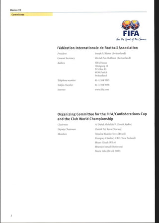 Fédération Internationale de Football Association
President Joseph S. Blatter (Switzerland)
General Secretary Michel Zen-Ruffinen (Switzerland)
Address FIFA House
Hitzigweg 11
P.O. Box 85
8030 Zurich
Switzerland
Telephone number 41-1/384 9595
Telefax Number 41-1/384 9696
Internet www.fifa.com
FIFA
Organizing Committee for the FIFA/Confederations Cup
and the Club World Championship
Chairman Al Dabal Abdullah K. (Saudi Arabia)
Deputy Chairman Omdal Per Ravn (Norway)
Members Teixeira Ricardo Terra (Brazil)
Dempsey Charles J. CBE (New Zealand)
Blazer Chuck (USA)
Bhamjee Ismail (Botswana)
Mariz Julio (Brazil 2000)
 