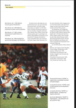 Team Analysis
Mark Burton, No. 7 (NZ) defends
cleverly against the Brazilian.
Marc Burton (no 7, NZ) défend ici
prestement le ballon contre le Brésilien.
Mark Burton, n° 7 (NZ), protege
diestramente el balón frente a un
brasileño.
Mark Burton, Nr. 7 (NZ) verteidigt hier
geschickt den Ball gegen den Brasilianer.
Brasilien konnte allerdings das enor-
me Potential nutzen, das sein nationaler
Nachwuchs bietet, und stellte einige
grossartige neue Spieler vor. Wer hatte
denn vor diesem Wettbewerb schon ein-
mal von Evanilson, Serginho, Christian,
Alex, Athirson, Roni, Warley, Odvan oder
Vampeta gehört, ganz zu schweigen von
diesem ungeschliffenen Diamanten in der
Gestalt des 19-jährigen Ronaldinho?
Dieser Talentfülle hatten die Deutschen
mit Linke, Dogan, Maul, Baumann, Ger-
ber oder Schneider nichts entgegenzuset-
zen. Die Mannschaft wurde den Erwar-
tungen an einen amtierenden Europa-
meister in keiner Weise gerecht.
Ein Beispiel für eine erfolgreiche
Integration junger Spieler lieferte Mexi-
ko, dessen Trainer Manuel Lapuente drei
Spieler des U-20-Teams der Junioren-
WM in Nigeria 1999 in seine Auswahl
berufen hatte. Rafael Marquez spielte
gleich alle fünf Partien durch, Torrado
kam im Halbfinale zum Einsatz und
Osorno sammelte als Ersatzspieler inter-
nationale Erfahrung.
Am Konföderationen-Pokal nahmen
teil:
Bolivien, das Uruguay ersetzte Brasilien,
Titelverteidiger (Saudiarabien 1997)
Ägypten, Afrikameister 1998
Deutschland, Europameister 1996
Mexiko, Gastgeber und Gewinner des
Gold Cup 1998
Neuseeland, Ozeanienmeister 1998
Saudiarabien, Asienmeister 1998
USA, Finalist des Gold Cup 1998.
The tournament mascot, ELOTIN, in
original size, a successfully-conceived
and popular figure.
La mascotte du tournoi, ELOTIN , dans
sa taille originale, personnage fétiche
très réussi.
La mascota del torneo, ELOTIN, en
tamaño original - una figura muy
lograda y apreciada.
Das Turnier-Maskottchen ELOTIN in
Originalgrösse - eine gelungene und
gern gesehene Figur.
 
