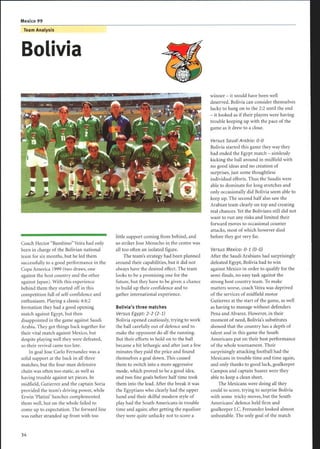 Team Analysis
Bolivia
Coach Hector Bambino Veira had only
been in charge of the Bolivian national
team for six months, but he led them
successfully to a good performance in the
Copa America 1999 (two draws, one
against the host country and the other
against Japan). With this experience
behind them they started off in this
competition full of self-confidence and
enthusiasm. Playing a classic 4:4:2
formation they had a good opening
match against Egypt, but then
disappointed in the game against Saudi
Arabia. They got things back together for
their vital match against Mexico, but
despite playing well they were defeated,
so their revival came too late.
In goal Jose Carlo Fernandez was a
solid support at the back in all three
matches, but the four-man defensive
chain was often too static, as well as
having trouble against set pieces. In
midfield, Gutierrez and the captain Soria
provided the team's driving power, while
Erwin `Platini' Sanchez complemented
them well, but on the whole failed to
come up to expectation. The forward line
was rather stranded up front with too
little support coming from behind, and
so striker Jose Menacho in the centre was
all too often an isolated figure.
The team's strategy had been planned
around their capabilities, but it did not
always have the desired effect. The team
looks to be a promising one for the
future, but they have to be given a chance
to build up their confidence and to
gather international experience.
Bolivia's three matches
Versus Egypt: 2-2 (2-1)
Bolivia opened cautiously, trying to work
the ball carefully out of defence and to
make the opponent do all the running .
But their efforts to hold on to the ball
became a bit lethargic and after just a few
minutes they paid the price and found
themselves a goal down. This caused
them to switch into a more aggressive
mode, which proved to be a good idea,
and two fine goals before half time took
them into the lead. After the break it was
the Egyptians who clearly had the upper
hand and their skilful modern style of
play had the South Americans in trouble
time and again; after getting the equaliser
they were quite unlucky not to score a
winner - it would have been well
deserved. Bolivia can consider themselves
lucky to hang on to the 2:2 until the end
- it looked as if their players were having
trouble keeping up with the pace of the
game as it drew to a close.
Versus Saudi Arabia: 0-0
Bolivia started this game they way they
had ended the Egypt match - aimlessly
kicking the ball around in midfield with
no good ideas and no creation of
surprises, just some thoughtless
individual efforts. Thus the Saudis were
able to dominate for long stretches and
only occasionally did Bolivia seem able to
keep up. The second half also saw the
Arabian team clearly on top and creating
real chances. Yet the Bolivians still did not
want to run any risks and limited their
forward moves to occasional counter
attacks, most ofwhich however died
before they got very far.
Versus Mexico: 0-1 (0-0)
After the Saudi Arabians had surprisingly
defeated Egypt, Bolivia had to win
against Mexico in order to qualify for the
semi-finals, no easy task against the
strong host country team. To make
matters worse, coach Veira was deprived
of the services of midfield motor
Gutierrez at the start of the game, as well
as having to manage without defenders
Pena and Alvarez. However, in their
moment of need, Bolivia's substitutes
showed that the country has a depth of
talent and in this game the South
Americans put on their best performance
of the whole tournament. Their
surprisingly attacking football had the
Mexicans in trouble time and time again,
and only thanks to good luck, goalkeeper
Campos and captain Suarez were they
able to keep a clean sheet.
The Mexicans were doing all they
could to score, trying to surprise Bolivia
with some tricky moves, but the South
Americans' defence held firm and
goalkeeper J.C. Fernandez looked almost
unbeatable . The only goal of the match
 