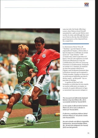 FIFA
came just after the break, following a
corner, when Palencia found himself
unmarked for a split second. Bolivia were
worthy of a draw, and although they were
out of luck on the day, they left behind a
good impression as they departed from
the competition.
Le sélectionneur HectorVeira, dit
 Bambino  qui était depuis six mois
responsable de l'équipe, a obtenu dans ce
laps de temps avec sa sélection un certain
succès à la  Copa America  1999
(2 matchs nuls, contre le pays hôte et le
Japon). Forts de cette expérience, les Sud-
Américains débutèrent la Coupe des
Confédérations de la FIFA avec beaucoup
d'assurance et d'enthousiasme. Pratiquant
un système 4-4-2 classique, ils réussirent
un assez bon premier match face à
l'Egypte, mais ils déçurent fortement dans
la deuxième rencontre qui les opposait à
l'Arabie Saoudite. L'équipe ne renoua avec
ses performances habituelles que dans le
dernier match - qu'elle perdit - face au
pays hôte, le Mexique.
Le gardien de but José Carlo
Fernandez se révéla dans les trois matchs
un soutien solide pour son équipe, en
revanche, les quatre défenseurs en ligne
se montrèrent trop souvent statiques et
The very quick and offensively deployed
Bolivian wing-back Ribero (No. 20) is
successfully tackled by Youssef (EGY).
Le très rapide et offensiflatéral bolivien
Ribera (no 20) se voit ici dérober le
ballon par Youssef(EGY).
El ofensivo y rapidísimo defensa lateral
boliviano Ribera (no20) pierde el balón
ante Youssef (EGY).
Dersehrschnelle und offensiv eingestellte
bolivianische Aussenverteidiger Ribera
(Nr. 20) wird hier erfolgreich von Youssef
(EGY) vom Ball getrennt.
35
 