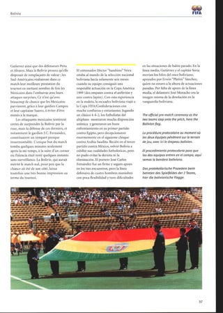 Bolivia
Gutierrez ainsi que des défenseurs Peña
et Alvarez. Mais la Bolivie prouva qu'elle
disposait de remplaçants de valeur ; les
Sud-Américains réalisèrent dans ce
match leur meilleure prestation du
tournoi en mettant nombre de fois les
Mexicains dans l'embarras avec leurs
attaques surprises. Ce n'est qu'avec
beaucoup de chance que les Mexicains
parvinrent, grâce à leur gardien Campos
et leur capitaine Suarez, à éviter d'être
menés à la marque.
Les attaquants mexicains tentèrent
certes de surprendre la Bolivie par la
ruse, mais la défense de ces derniers, et
notamment le gardien J.C. Fernandez,
constituaient un rempart presque
insurmontable. L'unique but du match
tomba quelques minutes seulement
après la mi-temps, à la suite d'un corner
où Palencia était resté quelques instants
sans surveillance. La Bolivie, qui aurait
mérité le match nul, pour peu que la
chance ait été de son côté, laissa
toutefois une très bonne impression au
terme du tournoi.
El entrenador Héctor bambino Veira
estaba al mando de la selección nacional
boliviana hacía solamente seis meses
cuando su equipo consiguió una
respetable actuación en la Copa América
1999 (dos empates contra el anfitrión y
uno contra Japón). Con esta experiencia
en la maleta, la escuadra boliviana viajó a
la Copa FIFA/Confederaciones con
mucha confianza y entusiasmo. Jugando
un clásico 4-4-2, los futbolistas del
altiplano mostraron mucha disposición
anímica y generaron un buen
enfrentamiento en su primer partido
contra Egipto, pero decepcionaron
enormemente en el siguiente choque
contra Arabia Saudita. Recién en el tercer
partido contra México, volvió Bolivia a
exhibir sus cualidades futbolísticas, pero
no pudo evitar la derrota ni la
eliminación. El portero José Carlos
Fernández fue un firme y seguro apoyo
en los tres encuentros, pero la línea
defensiva de cuatro hombres maniobró
con poca flexibilidad y tuvo dificultades
Das protokollarische Prozedere beim
betreten des Spielfeldes der2 Teams,
hier die bolivianische Flagge.
FIFA
en las situaciones de balón parado. En la
línea media, Gutiérrez y el capitán Soria
movían los hilos del once boliviano,
apoyados por Erwin Platini Sánchez,
quien no estuvo a la altura de actuaciones
pasadas. Por falta de apoyo de la línea
media, el delantero José Menacho era la
imagen misma de la desolación en la
vanguardia boliviana.
The official pre-match ceremony as the
two teams step onto the pitch, here the
Bolivian flag.
La procédure protocolaire au moment où
les deux équipes pénètrent sur le terrain
dejeu, avec ici le drapeau bolivien.
El procedimiento protocolario para que
los dos equipos entren en el campo; aquí
vemos la bandera boliviana.
37
 