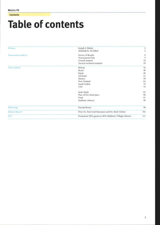 Mexico 99
Contents
Table of contents
rreiace Joseph S. Blatter 4
Abdullah K. Al-Dabal 6
Tournament analysis Survey of Results 8
Tournament Data 9
Overall analysis 10
Tactical-technical analysis 20
-
'yearn analysis
_
Bolivia 34
Brazil 40
Egypt 46
Germany 52
Mexico 58
New Zealand 64
Saudi Arabia 70
USA 76
Semi-finals 82
Play-off for third place 88
Final 91
Stadium (Azteca) 96
Refereeing Farouk Bouzo 98
Medical Report Prof. Dr. Toni Graf-Baumann and Dr. Rudy Gittens 102
SOS Prominent FIFA guests at SOS Children's Villages Mexico 111
 