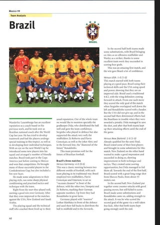 Mexico 99
Team Analysis
Brazil
Wanderley Luxemburgo has an excellent
reputation as a coach based on his
previous work, and he took over as
Brazilian national coach after the World
Cup last year. He has tried to develop
teamwork and had the players undergo
special training in this respect, as well as
in developing their individual techniques.
With an eye on the next World Cup he
introduced some new players into his
squad and arranged a number of friendly
matches. Brazil took part in the Copa
America just before coming to Mexico
and won that competition . He brought
many of those successful players to the
Confederations Cup, but also included a
few new faces.
He made some adaptations to their
playing style, ran some sharp physical
conditioning and practised tactics and
technique with the team.
Right from the start they played well,
earning a good win over Germany. After
that they even improved in the matches
against the USA, New Zealand and Saudi
Arabia.
The playing squad and the technical
staff who coached them lived up to their
BRASIL
usual reputation. Out ofthe whole team
we would like to mention specially the
goalkeeper Dida, who distributed the ball
well and gave the team confidence ;
Serginho who played in defence but also
supported the attack very well; the
midfielders Ze Roberto and Flavio
Conceiçao, as well as the joker Alex; and
in the forward line, the diamond of the
future Ronaldinho.
This team promises well for the
future ofBrazilian football.
Brazil's three matches
Versus Germany: 4-0 (0-0)
This was a classic meeting between two
different worlds of football, with each
team playing in its traditional way. Brazil
employed two midfielders, Flavio
Conceiçao and Emerson, to act as
vacuum cleaners in front of the
defence, with the other two, Vampeta and
Ze Roberto, marking their German
opposite numbers . Up front they had
Ronaldinho in great form.
Germany played with maestro
Lothar Matthäus in front of the defence
and used their full backs to distribute the
ball to midfield and to the forwards.
In the second half both teams made
some substitutions, with Brazil bringing
on Alex as an offensive midfielder and
Warley as a striker ; thanks to some
excellent team work they succeeded in
scoring four goals.
This was an amazing first match, and
the win gave Brazil a lot of confidence.
Versus USA: 1-0 (1-0)
This match started with both teams
playing at a good pace, Brazil using their
technical skills and the USA using speed
and power, showing that they are an
improved side. Brazil used a traditional
4:4:2, with the wing defenders coming
forward in attack. From one such move
they scored the only goal of the match
when Serginho overlapped well down the
left and Ronaldinho scored with a header.
But the USA did not give up, and in the
second half their determined efforts had
the Brazilians in trouble when they were
awarded a penalty. Dida managed to save
the shot, and after that both teams kept
up their attacking efforts until the end of
the game.
Versus New Zealand : 2-0 (1-0)
Already qualified for the semi-final,
Brazil rested some of their best players
and brought in some substitutes for this
match. New Zealand on the other hand
wanted to make a good impression and
succeeded in doing so, showing
improvement in both technique and
tactics. They created some scoring
opportunities, but Dida managed to foil
them all. Towards the end of the first half,
Brazil scored with a great long range shot
from Marcos Paulo, from about 35
meters out.
In the second half, New Zealand put
together some counter-attacks with good
passing moves, but still failed to score.
Brazil made some substitutions and
Ronaldinho came on, adding strength to
the attack. It was he who scored the
second goal of the game via a well-taken
free kick. After that both teams kept
going strongly until the end.
 