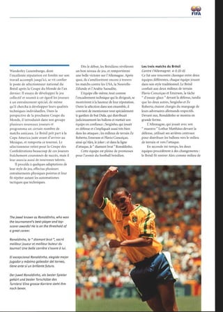 Wanderley Luxemburgo, dont
l'excellente réputation est fondée sur son
travail accompli jusqu'ici, se vit confier
le poste de sélectionneur national du
Brésil après la Coupe du Monde de l'an
dernier. Il essaya de développer le jeu
collectif et soumit à cet égard les joueurs
à un entraînement spécial, de même
qu'il chercha à développer leurs qualités
techniques individuelles. Dans la
perspective de la prochaine Coupe du
Monde, il introduisit dans son groupe
plusieurs nouveaux joueurs et
programma un certain nombre de
matchs amicaux. Le Brésil prit part à la
Copa America juste avant d'arriver au
Mexique, et remporta ce tournoi. Le
sélectionneur retint pour la Coupe des
Confédérations beaucoup de ces joueurs
fraîchement couronnés de succès, mais il
leur associa aussi de nouveaux talents.
Il procéda à quelques adaptations de
leur style de jeu, effectua plusieurs
entraînements physiques pointus et leur
fit répéter autant les automatismes
tactiques que techniques.
The jewel known as Ronaldinho, who won
the tournament's best-player and top-
scorer awards! He is on the threshold of
a great career.
Ronaldinho, le  diamant brut , sacré
meilleur joueur et meilleur buteur du
tournoi! Une belle carrière s'ouvre à lui.
El excepcional Ronaldinho, elegido mejor
jugador y máximo goleador del torneo,
tiene ante sí un brillante futuro.
Derjuwel Ronaldinho, als bester Spieler
gekürt und bester Torschütze des
Turniers! Eine grosse Karriere steht ihm
noch bevor.
Dès le début, les Brésiliens révélèrent
un bon niveau de jeu, et remportèrent
une belle victoire sur l'Allemagne. Après
quoi, ils s'améliorèrent encore à travers
les matchs contre les USA, la Nouvelle-
Zélande et l'Arabie Saoudite.
L'équipe elle-même, tout comme
l'encadrement technique qui la dirigeait, se
montrèrent à la hauteur de leur réputation.
Outre la sélection dans son ensemble, il
convient de mentionner tout spécialement
le gardien de but Dida, qui distribuait
judicieusement les ballons et mettait son
équipe en confiance ; Serginho, qui jouait
en défense et s'impliquait aussi très bien
dans les attaques ; les milieux de terrain Ze
Roberto, Emerson et Flavio Conceiçao,
ainsi qu'Alex, le joker ; et dans la ligne
d'attaque, le  diamant brut  Ronaldinho.
Cette équipe est pleine de promesses
pour l'avenir du football brésilien.
FIFA
Les trois matchs du Brésil
Contre l'Allemagne: 4-0 (0-0)
Ce fut une rencontre classique entre deux
équipes différentes, chaque équipe jouant
dans son style traditionnel. Le Brésil
confiait aux deux milieux de terrain
Flavio Conceiçao et Emerson, la tâche
 d'essuie-glace  devant la défense, tandis
que les deux autres, Serginho et Ze
Roberto, étaient chargés du marquage de
leurs adversaires allemands respectifs.
Devant eux, Ronaldinho se montra en
grande forme.
L'Allemagne, qui jouait avec son
 maestro  Lothar Matthäus devant la
défense, utilisait ses arrières centraux
pour distribuer les ballons vers le milieu
de terrain et vers l'attaque.
En seconde mi-temps, les deux
équipes procédèrent à des changements
le Brésil fit rentrer Alex comme milieu de
 