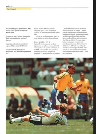 The irresistible force ofRonaldinho, BRA,
here in action against the defender
Woerns, GER.
Personne ne peut l'arrêter: Ronaldinho
(BRA) face au défenseur allemand
Woerns.
Imparable, el brasileño Ronaldinho
supera al defensa alemán Woerns.
Unwiderstehlich überläuft hier
Ronaldinho, BRA den Verteidiger Woerns,
GER.
terrain offensif et Warley comme
attaquant ; grâce à leur excellent jeu
collectif, les Brésiliens marquèrent quatre
buts.
Ce fut un excellent premier match et
cette victoire mit le Brésil en confiance.
Contre les USA: 1-0 (1-0)
Ce match commença pour les deux
équipes sur un rythme soutenu, le Brésil
s'appuyant sur ses qualités techniques, et
les USA, sur la rapidité et la puissance,
montrant par là que l'équipe avait
progressé. Le Brésil pratiquait un système
4-4-2 traditionnel, avec ses défenseurs
latéraux montant en attaque. C'est sur
l'une de ces offensives que les Brésiliens
marquèrent l'unique but du match quand
Serginho déborda sur l'aile gauche et
centra sur Ronaldinho qui marqua de la
tête. Mais les USA ne s'avouèrent pas
battus pour autant, et en seconde
période, leurs intenses efforts mirent les
Brésiliens en difficulté au point qu'ils
durent concéder un penalty. Dida arrêta
le tir, et les deux équipes poursuivirent
leurs offensives vigoureuses jusqu'à la fin
de la rencontre.
 