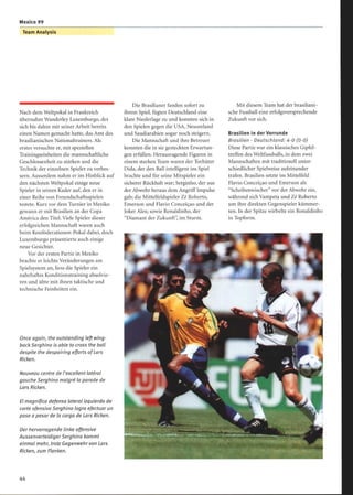 Mexico 99
Team Analysis
Nach dem Weltpokal in Frankreich
übernahm Wanderley Luxemburgo, der
sich bis dahin mit seiner Arbeit bereits
einen Namen gemacht hatte, das Amt des
brasilianischen Nationaltrainers . Als
erstes versuchte er, mit speziellen
Trainingseinheiten die mannschaftliche
Geschlossenheit zu stärken und die
Technik der einzelnen Spieler zu verbes-
sern. Ausserdem nahm er im Hinblick auf
den nächsten Weltpokal einige neue
Spieler in seinen Kader auf, den er in
einer Reihe von Freundschaftsspielen
testete. Kurz vor dem Turnier in Mexiko
gewann er mit Brasilien an der Copa
América den Titel. Viele Spieler dieser
erfolgreichen Mannschaft waren auch
beim Konföderationen-Pokal dabei, doch
Luxemburgo präsentierte auch einige
neue Gesichter.
Vor der ersten Partie in Mexiko
brachte er leichte Veränderungen am
Spielsystem an, liess die Spieler ein
nahrhaftes Konditionstraining absolvie-
ren und übte mit ihnen taktische und
technische Feinheiten ein.
Once again, the outstanding left wing-
back Serghino is able to cross the ball
despite the despairing efforts ofLars
Ricken.
Nouveau centre de l'excellent latéral
gauche Serghino malgré la parade de
Lors Ricken.
El magnífico defensa lateral izquierdo de
corte ofensivo Serghino logra efectuar un
pase a pesar de la carga de Lars Ricken.
Derhervorragende linke offensive
AussenverteidigerSerghino kommt
einmal mehr, trotz Gegenwehr von Lors
Ricken, zum Flanken.
Die Brasilianer fanden sofort zu
ihrem Spiel, fügten Deutschland eine
klare Niederlage zu und konnten sich in
den Spielen gegen die USA, Neuseeland
und Saudiarabien sogar noch steigern.
Die Mannschaft und ihre Betreuer
konnten die in sie gesteckten Erwartun-
gen erfüllen. Herausragende Figuren in
einem starken Team waren der Torhüter
Dida, der den Ball intelligent ins Spiel
brachte und für seine Mitspieler ein
sicherer Rückhalt war; Serginho, der aus
der Abwehr heraus dem Angriff Impulse
gab; die Mittelfeldspieler Zé Roberto,
Emerson und Flavio Conceiçao und der
Joker Alex; sowie Ronaldinho, der
Diamant der Zukunft, im Sturm.
Mit diesem Team hat der brasiliani-
sche Fussball eine erfolgsversprechende
Zukunft vor sich.
Brasilien in der Vorrunde
Brasilien - Deutschland: 4-0 (0-0)
Diese Partie war ein klassisches Gipfel-
treffen des Weltfussballs, in dem zwei
Mannschaften mit traditionell unter-
schiedlicher Spielweise aufeinander
trafen. Brasilien setzte im Mittelfeld
Flavio Conceiçao und Emerson als
Scheibenwischer vor der Abwehr ein,
während sich Vampeta und Zé Roberto
um ihre direkten Gegenspieler kümmer-
ten. In der Spitze wirbelte ein Ronaldinho
in Topform.
 