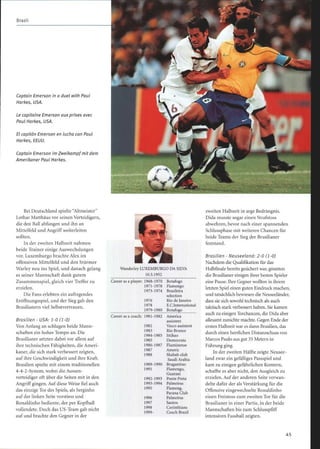 Captain Emerson in a duel with Paul
Harkes, USA.
Le capitaine Emerson aux prises avec
Paul Harkes, USA.
El capitán Emerson en lucha con Paul
Harkes, EEUU.
Captain Emerson im Zweikampf mit dem
Amerikaner Paul Harkes.
Bei Deutschland spielte Altmeister
Lothar Matthäus vor seinen Verteidigern,
die den Ball abfangen und ihn an
Mittelfeld und Angriffweiterleiten
sollten.
In der zweiten Halbzeit nahmen
beide Trainer einige Auswechslungen
vor. Luxemburgo brachte Alex im
offensiven Mittelfeld und den Stürmer
Warley neu ins Spiel, und danach gelang
es seiner Mannschaft dank gutem
Zusammenspiel, gleich vier Treffer zu
erzielen.
Die Fans erlebten ein aufregendes
Eröffnungsspiel, und der Sieg gab den
Brasilianern viel Selbstvertrauen.
Brasilien - USA : 1-0 (1-0)
Von Anfang an schlugen beide Mann-
schaften ein hohes Tempo an. Die
Brasilianer setzten dabei vor allem auf
ihre technischen Fähigkeiten, die Ameri-
kaner, die sich stark verbessert zeigten,
auf ihre Geschwindigkeit und ihre Kraft.
Brasilien spielte mit einem traditionellen
4-4-2-System, wobei die Aussen-
verteidiger oft über die Seiten mit in den
Angriff gingen. Auf diese Weise fiel auch
das einzige Tor des Spiels, als Serginho
auf der linken Seite vorstiess und
Ronaldinho bediente, der per Kopfball
vollendete. Doch das US-Team gab nicht
auf und brachte den Gegner in der
WanderleyLUXEMBURGO DA SILVA
10.5.1952
Career as a player: 1968-1970 Botafogo
1971-1978 Flamengo
1973-1974 Brasileira
selection
1976 Rio de Janeiro
1978 E.C.International
1979-1980 Botafogo
Career as a coach: 1981-1982 America
assistent
1982 Vasco assistent
1983 Rio Branco
1984-1985 Ittihao
1985 Democrata
1986-1987 Flummense
1987 Americ
1988 Shabab club
Saudi Arabia
1989-1990 Bragantino
1991 Flamengo,
Guarani
1992-1993 Ponte Preta
1993-1994 Palmeiras
1995 Flameng,
Parana Club
1996 Palmeiras
1997 Santos
1998 Corinthians
1999- Coach Brazil
zweiten Halbzeit in arge Bedrängnis.
Dida musste sogar einen Strafstoss
abwehren, bevor nach einer spannenden
Schlussphase mit weiteren Chancen für
beide Teams der Sieg der Brasilianer
feststand.
Brasilien - Neuseeland: 2-0 (1-0)
Nachdem die Qualifikation für das
Halbfinale bereits gesichert war, gönnten
die Brasilianer einigen ihrer besten Spieler
eine Pause. Ihre Gegner wollten in ihrem
letzten Spiel einen guten Eindruck machen,
und tatsächlich bewiesen die Neuseeländer,
dass sie sich sowohl technisch als auch
taktisch stark verbessert haben. Sie kamen
auch zu einigen Torchancen, die Dida aber
allesamt zunichte machte. Gegen Ende der
ersten Halbzeit war es dann Brasilien, das
durch einen herrlichen Distanzschuss von
Marcos Paulo aus gut 35 Metern in
Führung ging.
In der zweiten Hälfte zeigte Neusee-
land zwar ein gefälliges Passspiel und
kam zu einigen gefährlichen Kontern,
schaffte es aber nicht, den Ausgleich zu
erzielen. Auf der anderen Seite verwan-
delte dafür der als Verstärkung für die
Offensive eingewechselte Ronaldinho
einen Freistoss zum zweiten Tor für die
Brasilianer in einer Partie, in der beide
Mannschaften bis zum Schlusspfiff
intensiven Fussball zeigten.
4 5
 
