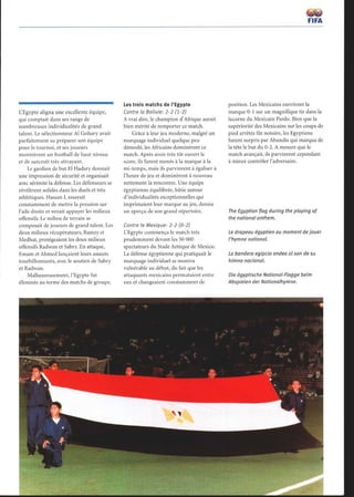 L'Egypte aligna une excellente équipe,
qui comptait dans ses rangs de
nombreuses individualités de grand
talent. Le sélectionneur A1 Gohary avait
parfaitement su préparer son équipe
pour le tournoi, et ses joueurs
montrèrent un football de haut niveau
et de surcroît très attrayant.
Le gardien de but El Hadary donnait
une impression de sécurité et organisait
avec sérénité la défense. Les défenseurs se
révélèrent solides dans les duels et très
athlétiques. Hassan I. essayait
constamment de mettre la pression sur
l'aile droite et venait appuyer les milieux
offensifs. Le milieu de terrain se
composait de joueurs de grand talent. Les
deux milieux récupérateurs, Ramzy et
Medhat, protégeaient les deux milieux
offensifs Radwan et Sabry. En attaque,
Emam et Ahmed lançaient leurs assauts
tourbillonnants, avec le soutien de Sabry
et Radwan.
Malheureusement, l'Egypte fut
éliminée au terme des matchs de groupe.
Les trois matchs de l'Egypte
Contre la Bolivie : 2-2 (1-2)
A vrai dire, le champion d'Afrique aurait
bien mérité de remporter ce match.
Grâce à leur jeu moderne, malgré un
marquage individuel quelque peu
démodé, les Africains dominèrent ce
match. Après avoir très tôt ouvert le
score, ils furent menés à la marque à la
mi-temps, mais ils parvinrent à égaliser à
l'heure de jeu et dominèrent à nouveau
nettement la rencontre. Une équipe
égyptienne équilibrée, bâtie autour
d'individualités exceptionnelles qui
imprimaient leur marque au jeu, donna
un aperçu de son grand répertoire.
Contre le Mexique : 2-2 (0-2)
L'Egypte commença le match très
prudemment devant les 50 000
spectateurs du Stade Aztèque de Mexico.
La défense égyptienne qui pratiquait le
marquage individuel se montra
vulnérable au début, du fait que les
attaquants mexicains permutaient entre
eux et changeaient constamment de
position. Les Mexicains ouvrirent la
marque 0-1 sur un magnifique tir dans la
lucarne du Mexicain Pardo. Bien que la
supériorité des Mexicains sur les coups de
pied arrêtés fût notoire, les Egyptiens
furent surpris par Abundis qui marqua de
la tête le but du 0-2. A mesure que le
match avançait, ils parvinrent cependant
à mieux contrôler l'adversaire.
The Egyptian flag during the playing of
the national anthem.
Le drapeau égyptien au moment de jouer
l'hymne national.
La bandera egipcia ondea al son de su
himno nacional.
Die ägyptische National-Flagge beim
Abspielen der Nationalhymne .
 