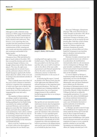 Mexico 99
Preface
Although it is still a relatively young
inclusion in FIFAs range of international
competitions, the FIFA Confederations
Cup has already had at least its share of
media attention and controversy. That,
however, is not surprising when one
considers that this tournament involves
the best of each of the six continental
confederations of FIFA, ensuring not
only crowds and television audiences but
also excitement and football of the
highest quality.
While Germany, the European
Champions from 1996, had declined to
play in Saudi Arabia in December 1997,
they reversed this decision and were able
to represent Europe in Mexico, even
though without some of their first-choice
players. This time, the eight teams
unfortunately did not include France,
and the unforeseen absence of the new
World Champions sparked off a further
debate about the validity of the event and
its timing in the international calendar of
major events.
There is nobody more aware than I of
the need to find a solution to internatio-
nal fixture congestion, the consequences
of which were again seen in Mexico. But
in solving this congestion, we need to
remain aware too of the justification of
integrating this event into such a
calendar.
The matches in Mexico ended up
providing a wealth of entertaining
matches, with the Brazilians repeatedly
finding sparkling form but finally being
outwitted by the resilient and highly
motivated Mexicans, and even the less
glamorous teams like New Zealand, Saudi
Arabia and South Africa making their
vital contributions. Such a direct contrast
of footballing cultures made not only for
an interesting comparison of styles but
also for a fascinating and sometimes
unexpected reappraisal of the internatio-
nal football hierarchy.
Mexico took the Confederations Cup
to its heart with no less thoroughness
than it had done for two World Cups,
Joseph S. Blotter, FIFA President
revealing itself once again as a true
football country. That the Mexican team
then proceeded to win the Cup, and in
such fine style, was in itself a reward not
only for the efforts of the team under
inspirational coach Manuel Lapuente but
also for the entire country, for the
enthusiastic manner in which they
committed themselves to the success of
the event.
In introducing this report, I extend
my thanks to the Mexican hosts, but also
to the eight teams that followed FIFAs
call and took part in this important inter-
continental showdown. They have all
played their part in helping establish the
Confederations Cup as an important
integral element in the worldwide
football programme that we are trying so
hard to establish.
Bien qu'elle soit une innovation encore
relativement récente dans le programme
des compétitions internationales de la
FIFA, la Coupe des Confédérations de la
FIFA a déjà au moins attiré une bonne
partie de l'attention et des controverses
des médias. Ce n'est cependant guère
surprenant quand on considère que ce
tournoi réunit l'élite de chacune des six
confédérations continentales de la FIFA
et garantit de ce fait non seulement une
foule de spectateurs et de téléspectateurs,
mais suscite aussi à la fois la fascination
et un football du plus haut niveau.
Alors que l'Allemagne, championne
d'Europe 1996, avait refusé de jouer en
Arabie Saoudite en décembre 1997, elle se
ravisa cette fois et fut en mesure de
représenter l'Europe au Mexique, certes
sans quelques-uns de ses joueurs de tout
premier plan. Cette fois, ce fut la France
qui ne fut pas au nombre des huit
équipes, et l'absence imprévue des
nouveaux champions du monde
provoqua un nouveau débat sur le bien-
fondé de l'événement et son insertion
dans le calendrier international des
grandes manifestations .
Personne n'est plus conscient que moi
de la nécessité de trouver une solution à
la surabondance de manifestations
internationales, dont on a de nouveau pu
voir les conséquences au Mexique. Mais
pour résoudre ce problème, il convient
d'avoir aussi présent à l'esprit les bonnes
raisons d'intégrer cette manifestation
dans un tel calendrier.
Le tournoi disputé au Mexique a
finalement produit une foule de matchs
intéressants, où l'on vit les Brésiliens
afficher à plusieurs reprises une forme
éblouissante, mais qui furent finalement
pris en défaut par des Mexicains
accrocheurs et fortement motivés, et où
des équipes moins prestigieuses comme
la Nouvelle-Zélande, l'Arabie Saoudite et
l'Afrique du Sud ont su réaliser de
remarquables prestations. Un contraste
aussi direct des cultures footballistiques
ne rend pas seulement intéressante la
comparaison des styles, mais conduit
aussi a une réévaluation fascinante et
parfois inattendue de la hiérarchie
internationale du football.
Le Mexique, qui prit à cœur la Coupe
des Confédérations et l'organisa avec au
moins autant de sérieux qu'il l'avait fait
pour les deux Coupes du monde, se
révéla une fois de plus une véritable
grande nation footballistique. Qu'à partir
de là, la sélection mexicaine soit arrivée à
remporter la Coupe et ce avec autant de
panache constitue en soi une belle
récompense non seulement pour les
efforts de l'équipe entraînée par le très
 
