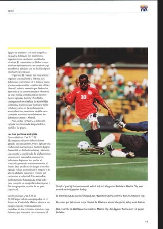 Egypt
Egipto se presentó con una magnífica
escuadra, formada por numerosos
jugadores con excelentes cualidades
técnicas. El entrenador Al Gohary supo
motivar óptimamente a su conjunto, qu
asombró al público con su facilidad para
producir espectáculo.
El portero El Hadary fue muy sereno y
organizó con maestría la defensa. Los
defensores eran firmes en el mano a mano
y tenían una increíble constitución atlética.
Hassan 1. subió a menudo por la derecha,
apoyando a los centrocampistas ofensivos.
La línea media contaba con las mejores
figuras egipcias. Ramzy y Medhat se
encargaron de neutralizar las acometidas
contrarias, mientras que Radwan y Sabry
robaban pelotas en la media cancha y
arrancaban con panorama hacia la meta
contraria, suministrando balones a los
delanteros Emam y Ahmed.
Pese a estas virtudes, la selección
egipcia fue eliminada después de los
partidos de grupo.
Los tres partidos de Egipto
Contra Bolivia: 2 a 2 (1-2)
El campeón africano debería haber
ganado este encuentro. Pese a aplicar una
tradicional marcación al hombre, Egipto
desarrolló un fútbol moderno y dominó
claramente la contienda. Se adelantó muy
pronto en el marcador, aunque los
bolivianos lograron dar vuelta al
resultado, pasando transitoriamente al
frente. Tras una hora de juego, el cuadro
egipcio volvió a establecer el empate y de
allí en adelante manejó el trámite del
encuentro a voluntad. Esta escuadra,
perfectamente balanceada, tenía todo
para cumplir un magnífico desempeño y
dio una pequeña prueba de su gran
capacidad.
Contra México: 2 a 2 (0-2)
50,000 espectadores congregados en el
Azteca de Ciudad de México vieron a un
equipo egipcio extremadamente
cauteloso en los primeros minutos, cuya
defensa, que marcaba estrechamente al
The Frst goal ofthe tournament, which led to 1-0 against Bolivia in Mexico City, was
scored by the Egyptian Sabry.
;.%.j6 wr
FIFA
Le premier but du tournoi marqué par l'Egyptien Sabry contre la Bolivie à Mexico-City.
El primergol del torneo en la Ciudad de México lo anotó el egipcio Sabry ante Bolivia.
Das erste Tor im Wettbewerb erzielte in Mexico City der Ägypter Sabry zum 1-0 gegen
Bolivien.
49
 