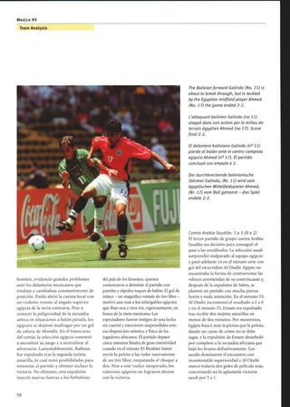 hombre, evidenció grandes problemas
ante los delanteros mexicanos que
rotaban y cambiaban constantemente de
posición. Pardo abrió la cuenta local con
un violento remate al ángulo superior
egipcia de la meta contraria. Pese a
conocer la peligrosidad de la escuadra
azteca en situaciones a balón parado, los
egipcios se dejaron madrugar por un gol
de cabeza de Abundis. En el transcurso
del cotejo, la selección egipcia comenzó
a encontrar su juego y a neutralizar al
adversario. Lamentablemente, Radwan
fue expulsado tras la segunda tarjeta
amarilla, lo cual restó posibilidades para
remontar el partido y obtener incluso la
victoria. No obstante, esta expulsión
inyectó nuevas fuerzas a los futbolistas
Team Analysis
del país de los faraones, quienes
comenzaron a dominar el partido con
paredes y rápidos toques de balón. El gol de
enlace - un magnífico remate de tiro libre -
motivó aún más a los infatigables egipcios
que iban una y otra vez, vigorosamente, en
busca de la meta mexicana. Los
espectadores fueron testigos de una lucha
sin cuartel y estuvieron sorprendidos ante
esa disposición anímica y física de los
jugadores africanos. El partido deparó
cinco minutos finales de gran emotividad
cuando en el minuto 85 Ibrahim Samir
envió la pelota a las redes nuevamente
de un tiro libre, empatando el choque a
dos. Pese a este vuelco inesperado, los
valerosos egipcios no lograron alzarse
con la victoria.
The Bolivian forward Galindo (No. 11) is
about to break through, but is tackled
by the Egyptian midfield playerAhmed
(No. 17) the game ended 2-2.
L'attaquant bolivien Galindo (no 11)
stoppé dans son action par le milieu de
terrain égyptien Ahmed (no 17). Score
final 2-2.
El delantero boliviano Galindo (n° 11)
pierde el balón ante el centro-campista
egipcio Ahmed (n° 17). El partido
concluyó con empate a 2.
Der durchbrechende bolivianische
Stürmer Galindo, (Nr. 11) wird vom
ägyptischen MittelfeldspielerAhmed,
(Nr. 17) vom Ball getrennt- das Spiel
endete 2-2.
Contra Arabia Saudita: 1 a 5 (0 a 2)
El tercer partido de grupo contra Arabia
Saudita era decisivo para conseguir el
pase a las semifinales. La selección saudí
sorprendió malparado al equipo egipcio
y pasó adelante ya en el minuto siete con
gol del escurridizo Al Otaibi. Egipto no
encontraba la forma de contrarrestar las
veloces arremetidas de su contrincante y,
después de la expulsión de Sabry, se
planteó un partido con mucha pierna
fuerte y mala intención. En el minuto 33,
Al Otaibi incrementó el resultado a 2 a 0
y en el minuto 35, Emam era expulsado
tras recibir dos tarjetas amarillas en
menos de dos minutos. Por momentos,
Egipto buscó más la pierna que la pelota,
dando un curso de cómo no se debe
jugar, y la expulsión de Emam desarboló
por completo a la escuadra africana que
bajó los brazos definitivamente. Los
saudís dominaron el encuentro con
incontestable superioridad y Al Otaibi
marcó todavía dos goles de película más,
concretando así la aplastante victoria
saudí por 5 a 1.
 