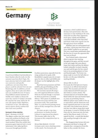 Mexico 99
Team Analysis
Germany
Coach Erich Ribbeck had shouldered a
heavy burden when he took over the
national team from Berti Vogts. His
team selection had to be made under
very restrictive and specific
conditions: not more than three
players could be selected from any one
Bundesliga club. In addition, several
regulars chose not to play and others
were not available because of injury.
Thus Ribbeck and his assistant Uli
Stielike were unable to choose the
team they wanted . It looked a formida-
ble task that the team, led by the 38
year-old captain Lothar Matthäus,
would have to face. The following
match reports clearly confirm that
their fears were justified .
Germany's three matches
Brazil - Germany: 4-0 (0-0)
The slippery surface may have caused
some early problems for Brazil, as the
quality oftheir passing was below the
usual standard. When they settled, their
possession game improved and a crucial
substitution (Alex replacing Flavio
Concecaio) brought good results.
DEUTSCHER
FUSSBALL-BUND
Excellent penetration, especially from the
wings, produced two goals, while
Ronaldinho's exquisite pass into an open
space for Alex to collect and dribble past
the keeper was the highlight play of the
match.
Brazil had more possession and their
mobility, plus good finishing, put the
final scoreline clearly in their favour.
The Germans started off using a
very well-organised defensive system.
With one forward though, it was hard
for them to penetrate a crowded
defence. Their passes in midfield were
too often inaccurate and they lost
possession easily. They made little
effort to create forward passing moves
and so all they managed was a few half
chances.
No team can give a top-class
performance in modern football
without its experienced key players.
This became sadly clear to the
Germans at this competition here in
Mexico.
Versus New Zealand: 2-0 (2-0)
Germany used a more attacking system
in this match. Two forwards and
sometimes a third enabled them to
develop more penetration . They also
used man-to-man marking in the zone,
which did not allow their opponents
much space, Scholl and Matth5us
controlled midfield, while Marschall
and Preetz made some superb runs for
through passes from midfield.
Matth5us' goal was well prepared and
well taken. A good pass from Preetz and a
clever dribble resulted in an open goal.
This was a much better performance than
the first, but of course the opponent this
time was not Brazil.
New Zealand made a determined
effort to operate close marking
throughout the game, and they succeed
in the early stages. But some players
forgot their duties and then the defence
looked vulnerable. In attack wing play
was used and this gave the fans a good
look at two promising players in Lines
and Bouckenooghe . The former was
always ready to receive the ball either at
his feet or in the space behind his
marking defender.
Versus USA : 0-2 (0-1)
Previously the USA had never beaten
Germany in an official international
match. This encounter proved to be
evenly balanced and both teams put
their faith in counter attacks . The
Germans had not yet found the ideal
blend within the team and found it hard
to create any promising chances.
Ribbeck's players were unable to live up
to expectation, and the Americans were
better organised and more in tune with
each other; they looked more decisive
and they were able to stamp their mark
on the game. A crowd of 50,000 saw Ben
Olsen put the Americans into the lead,
and Joe Max Moore made it 2:0 via a
superb free kick - a result that decided
who would go through to the semi-
finals.
The disappointing German side were
eliminated, and those in charge will
certainly draw consequences from this
failure as they consider the future.
 
